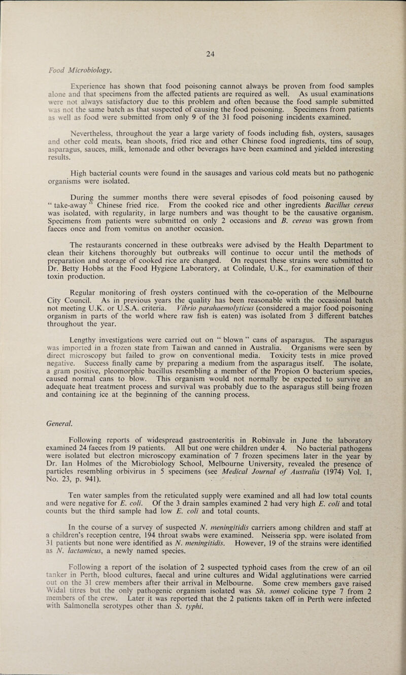 Food Microbiology. Experience has shown that food poisoning cannot always be proven from food samples alone and that specimens from the affected patients are required as well. As usual examinations were not always satisfactory due to this problem and often because the food sample submitted was not the same batch as that suspected of causing the food poisoning. Specimens from patients as well as food were submitted from only 9 of the 31 food poisoning incidents examined. Nevertheless, throughout the year a large variety of foods including fish, oysters, sausages and other cold meats, bean shoots, fried rice and other Chinese food ingredients, tins of soup, asparagus, sauces, milk, lemonade and other beverages have been examined and yielded interesting results. High bacterial counts were found in the sausages and various cold meats but no pathogenic organisms were isolated. During the summer months there were several episodes of food poisoning caused by “ take-away ” Chinese fried rice. From the cooked rice and other ingredients Bacillus cereus was isolated, with regularity, in large numbers and was thought to be the causative organism. Specimens from patients were submitted on only 2 occasions and B. cereus was grown from faeces once and from vomitus on another occasion. The restaurants concerned in these outbreaks were advised by the Health Department to clean their kitchens thoroughly but outbreaks will continue to occur until the methods of preparation and storage of cooked rice are changed. On request these strains were submitted to Dr. Betty Hobbs at the Food Hygiene Laboratory, at Colindale, U.K., for examination of their toxin production. Regular monitoring of fresh oysters continued with the co-operation of the Melbourne City Council. As in previous years the quality has been reasonable with the occasional batch not meeting U.K. or U.S.A. criteria. Vibrio parahaemolyticus (considered a major food poisoning organism in parts of the world where raw fish is eaten) was isolated from 3 different batches throughout the year. Lengthy investigations were carried out on “ blown ” cans of asparagus. The asparagus was imported in a frozen state from Taiwan and canned in Australia. Organisms were seen by direct microscopy but failed to grow on conventional media. Toxicity tests in mice proved negative. Success finally came by preparing a medium from the asparagus itself. The isolate, a gram positive, pleomorphic bacillus resembling a member of the Propion O bacterium species, caused normal cans to blow. This organism would not normally be expected to survive an adequate heat treatment process and survival was probably due to the asparagus still being frozen and containing ice at the beginning of the canning process. General. Following reports of widespread gastroenteritis in Robinvale in June the laboratory examined 24 faeces from 19 patients. All but one were children under 4. No bacterial pathogens were isolated but electron microscopy examination of 7 frozen specimens later in the year by Dr. Ian Holmes of the Microbiology School, Melbourne University, revealed the presence of particles resembling orbivirus in 5 specimens (see Medical Journal of Australia (1974) Vol. 1, No. 23, p. 941). Ten water samples from the reticulated supply were examined and all had low total counts and were negative for E. coli. Of the 3 drain samples examined 2 had very high E. coli and total counts but the third sample had low E. coli and total counts. In the course of a survey of suspected N. meningitidis carriers among children and staff at a children’s reception centre, 194 throat swabs were examined. Neisseria spp. were isolated from 31 patients but none were identified as N. meningitidis. However, 19 of the strains were identified as N. lactamicus, a newly named species. Following a report of the isolation of 2 suspected typhoid cases from the crew of an oil tanker in Perth, blood cultures, faecal and urine cultures and Widal agglutinations were carried out on the 31 crew members after their arrival in Melbourne. Some crew members gave raised Widal titres but the only pathogenic organism isolated was Sh. sonnei colicine type 7 from 2 members of the crew. Later it was reported that the 2 patients taken off in Perth were infected with Salmonella serotypes other than S. typhi.