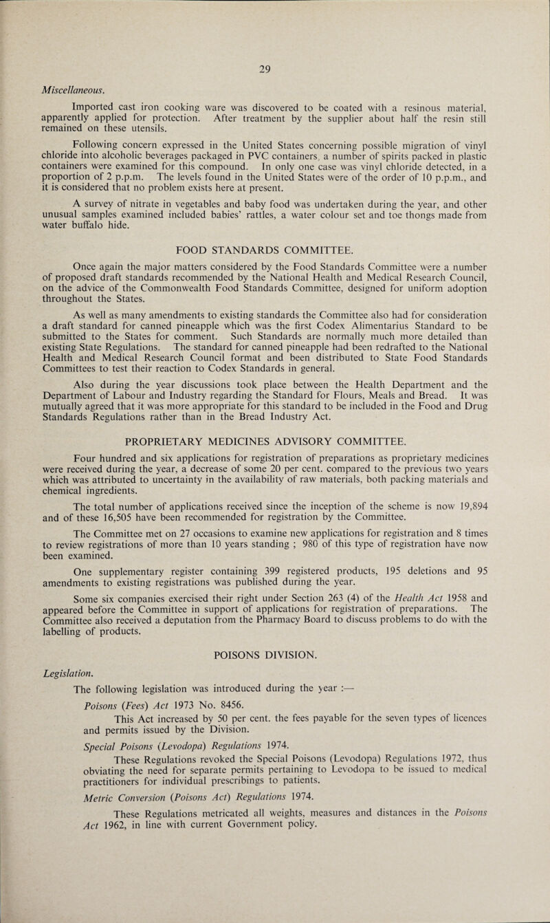 Miscellaneous. Imported cast iron cooking ware was discovered to be coated with a resinous material, apparently applied for protection. After treatment by the supplier about half the resin still remained on these utensils. Following concern expressed in the United States concerning possible migration of vinyl chloride into alcoholic beverages packaged in PVC containers, a number of spirits packed in plastic containers were examined for this compound. In only one case was vinyl chloride detected, in a proportion of 2 p.p.m. The levels found in the United States were of the order of 10 p.p.m., and it is considered that no problem exists here at present. A survey of nitrate in vegetables and baby food was undertaken during the year, and other unusual samples examined included babies’ rattles, a water colour set and toe thongs made from water buffalo hide. FOOD STANDARDS COMMITTEE. Once again the major matters considered by the Food Standards Committee were a number of proposed draft standards recommended by the National Health and Medical Research Council, on the advice of the Commonwealth Food Standards Committee, designed for uniform adoption throughout the States. As well as many amendments to existing standards the Committee also had for consideration a draft standard for canned pineapple which was the first Codex Alimentarius Standard to be submitted to the States for comment. Such Standards are normally much more detailed than existing State Regulations. The standard for canned pineapple had been redrafted to the National Health and Medical Research Council format and been distributed to State Food Standards Committees to test their reaction to Codex Standards in general. Also during the year discussions took place between the Health Department and the Department of Labour and Industry regarding the Standard for Flours, Meals and Bread. It was mutually agreed that it was more appropriate for this standard to be included in the Food and Drug Standards Regulations rather than in the Bread Industry Act. PROPRIETARY MEDICINES ADVISORY COMMITTEE. Four hundred and six applications for registration of preparations as proprietary medicines were received during the year, a decrease of some 20 per cent, compared to the previous two years which was attributed to uncertainty in the availability of raw materials, both packing materials and chemical ingredients. The total number of applications received since the inception of the scheme is now 19,894 and of these 16,505 have been recommended for registration by the Committee. The Committee met on 27 occasions to examine new applications for registration and 8 times to review registrations of more than 10 years standing ; 980 of this type of registration have now been examined. One supplementary register containing 399 registered products, 195 deletions and 95 amendments to existing registrations was published during the year. Some six companies exercised their right under Section 263 (4) of the Health Act 1958 and appeared before the Committee in support of applications for registration of preparations. The Committee also received a deputation from the Pharmacy Board to discuss problems to do with the labelling of products. POISONS DIVISION. Legislation. The following legislation was introduced during the year :— Poisons (Fees) Act 1973 No. 8456. This Act increased by 50 per cent, the fees payable for the seven types of licences and permits issued by the Division. Special Poisons (Levodopa) Regulations 1974. These Regulations revoked the Special Poisons (Levodopa) Regulations 1972, thus obviating the need for separate permits pertaining to Levodopa to be issued to medical practitioners for individual prescribings to patients. Metric Conversion (Poisons Act) Regulations 1974. These Regulations metricated all weights, measures and distances in the Poisons Act 1962, in line with current Government policy.
