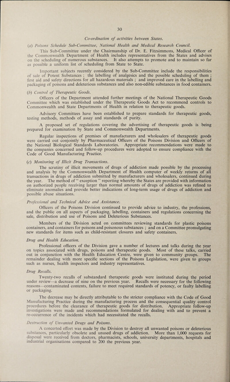 Co-ordination of activities between States. (ft) Poisons Schedule Sub-Committee, National Health and Medical Research Council. This Sub-Committee under the Chairmanship of Dr. E. Fitzsimmons, Medical Officer of the Commonwealth Department of Health includes representatives from the States and advises on the scheduling of numerous substances. It also attempts to promote and to maintain so far as possible a uniform list of scheduling from State to State. Important subjects recently considered by the Sub-Committee include the responsibilities of sale of Potent Substances ; the labelling of analgesics and the possible scheduling of them ; first aid and safety directions for all hazardous materials ; and improved care in the labelling and packaging of poisons and deleterious substances and also non-edible substances in food containers. (b) Control of Therapeutic Goods. Officers of the Department attended further meetings of the National Therapeutic Goods Committee which was established under the Therapeutic Goods Act to recommend controls to Commonwealth and State Departments of Health in relation to therapeutic goods. Advisory Committees have been established to prepare standards for therapeutic goods, testing methods, methods of assay and standards of purity. A proposed set of regulations covering the advertising of therapeutic goods is being prepared for examination by State and Commonwealth Departments. Regular inspections of premises of manufacturers and wholesalers of therapeutic goods were carried out conjointly by Pharmaceutical Officers of the Poisons Division and Officers of the National Biological Standards Laboratories. Appropriate recommendations were made to the companies concerned and follow-up procedures were adopted to ensure compliance with the Code of Good Manufacturing Practice. (c) Monitoring of Illicit Drug Transactions. The scrutiny of illicit movements of drugs of addiction made possible by the processing and analysis by the Commonwealth Department of Health computer of weekly returns of all transactions in drugs of addiction submitted by manufacturers and wholesalers, continued during the year. The method of “ exception ” reporting whereby the States are provided with information on authorized people receiving larger than normal amounts of drugs of addiction was refined to eliminate anomalies and provide better indications of long-term usage of drugs of addiction and possible abuse situations. Professional and Technical Advice and Assistance. Officers of the Poisons Division continued to provide advice to industry, the professions, and the public on all aspects of packaging, labelling, containers and regulations concerning the sale, distribution and use of Poisons and Deleterious Substances. Members of the Division acted on committees reviewing standards for plastic poisons containers, and containers for poisons and poisonous substances ; and on a Committee promulgating new standards for items such as child-resistant closures and safety containers. Drug and Health Education. Professional officers of the Division gave a number of lectures and talks during the year on topics associated with drugs, poisons and therapeutic goods. Most of these talks, carried out in conjunction with the Health Education Centre, were given to community groups. The remainder dealing with more specific sections of the Poisons Legislation, were given to groups such as nurses, health inspectors and industry representatives. Drug Recalls. Twenty-two recalls of substandard therapeutic goods were instituted during the period under review—a decrease of nine on the previous year. Recalls were necessary for the following reasons—contaminated contents, failure to meet required standards of potency, or faulty labelling or packaging. The decrease may be directly attributable to the stricter compliance with the Code of Good Manufacturing Practice during the manufacturing process and the consequential quality control procedures before the clearance of therapeutic goods for distribution. Appropriate follow-up investigations were made and recommendations formulated for dealing with and to prevent a re-occurrence of the incidents which had necessitated the recalls. Destruction of Unwanted Drugs and Poisons. A concerted effort was made by the Division to destroy all unwanted poisons or deleterious substances, particularly obsolete and unused drugs of addiction. More than 1,000 requests for disposal were received from doctors, pharmacists, schools, university departments, hospitals and industrial organisations compared to 200 the previous year.