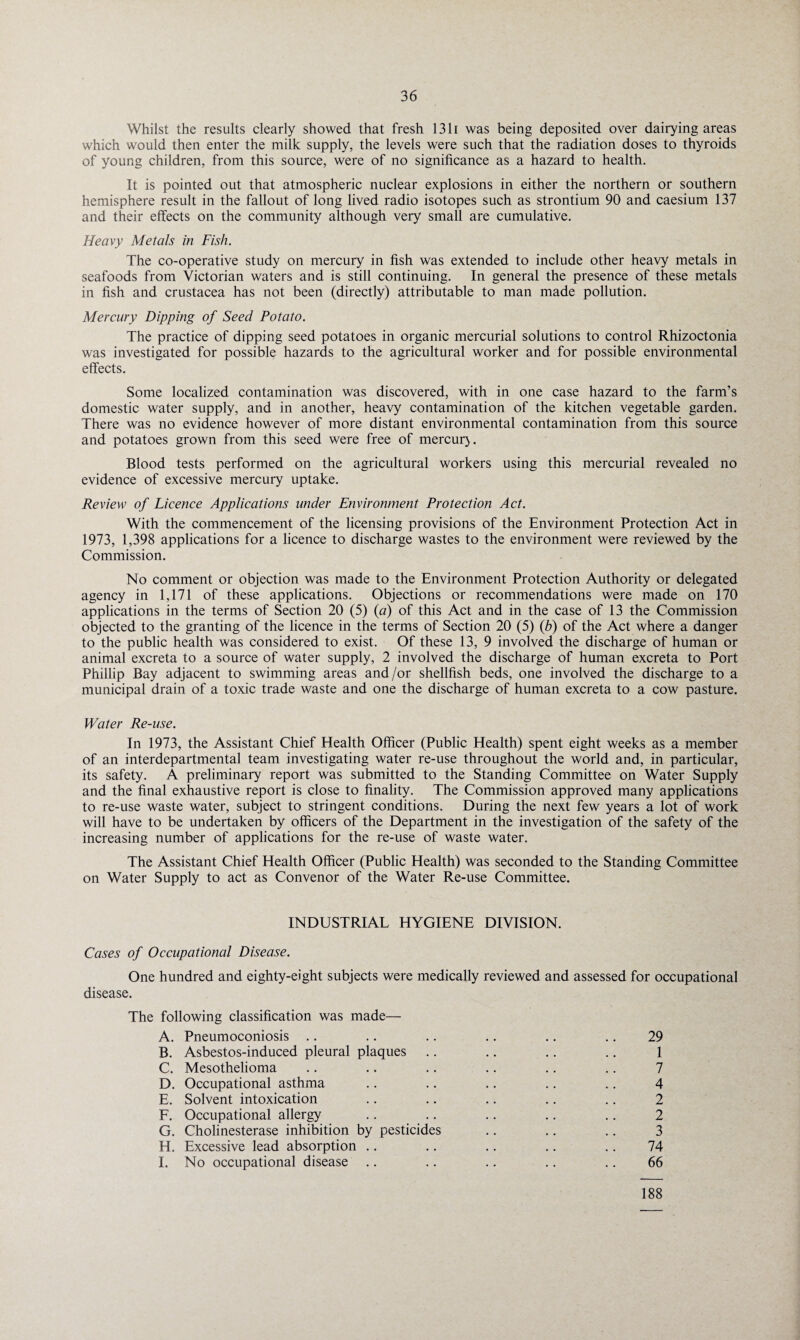 Whilst the results clearly showed that fresh 1311 was being deposited over dairying areas which would then enter the milk supply, the levels were such that the radiation doses to thyroids of young children, from this source, were of no significance as a hazard to health. It is pointed out that atmospheric nuclear explosions in either the northern or southern hemisphere result in the fallout of long lived radio isotopes such as strontium 90 and caesium 137 and their effects on the community although very small are cumulative. Heavy Metals in Fish. The co-operative study on mercury in fish was extended to include other heavy metals in seafoods from Victorian waters and is still continuing. In general the presence of these metals in fish and Crustacea has not been (directly) attributable to man made pollution. Mercury Dipping of Seed Potato. The practice of dipping seed potatoes in organic mercurial solutions to control Rhizoctonia was investigated for possible hazards to the agricultural worker and for possible environmental effects. Some localized contamination was discovered, with in one case hazard to the farm’s domestic water supply, and in another, heavy contamination of the kitchen vegetable garden. There was no evidence however of more distant environmental contamination from this source and potatoes grown from this seed were free of mercur). Blood tests performed on the agricultural workers using this mercurial revealed no evidence of excessive mercury uptake. Review of Licence Applications under Environment Protection Act. With the commencement of the licensing provisions of the Environment Protection Act in 1973, 1,398 applications for a licence to discharge wastes to the environment were reviewed by the Commission. No comment or objection was made to the Environment Protection Authority or delegated agency in 1,171 of these applications. Objections or recommendations were made on 170 applications in the terms of Section 20 (5) (a) of this Act and in the case of 13 the Commission objected to the granting of the licence in the terms of Section 20 (5) (b) of the Act where a danger to the public health was considered to exist. Of these 13, 9 involved the discharge of human or animal excreta to a source of water supply, 2 involved the discharge of human excreta to Port Phillip Bay adjacent to swimming areas and/or shellfish beds, one involved the discharge to a municipal drain of a toxic trade waste and one the discharge of human excreta to a cow pasture. Water Re-use. In 1973, the Assistant Chief Health Officer (Public Health) spent eight weeks as a member of an interdepartmental team investigating water re-use throughout the world and, in particular, its safety. A preliminary report was submitted to the Standing Committee on Water Supply and the final exhaustive report is close to finality. The Commission approved many applications to re-use waste water, subject to stringent conditions. During the next few years a lot of work will have to be undertaken by officers of the Department in the investigation of the safety of the increasing number of applications for the re-use of waste water. The Assistant Chief Health Officer (Public Health) was seconded to the Standing Committee on Water Supply to act as Convenor of the Water Re-use Committee. INDUSTRIAL HYGIENE DIVISION. Cases of Occupational Disease. One hundred and eighty-eight subjects were medically reviewed and assessed for occupational disease. The following classification was made— A. Pneumoconiosis .. .. .. .. .. .. 29 B. Asbestos-induced pleural plaques .. .. .. .. 1 C. Mesothelioma .. .. .. .. .. .. 7 D. Occupational asthma .. .. .. .. .. 4 E. Solvent intoxication .. .. .. .. .. 2 F. Occupational allergy .. .. .. .. .. 2 G. Cholinesterase inhibition by pesticides .. .. .. 3 H. Excessive lead absorption .. .. .. .. .. 74 I. No occupational disease .. .. .. .. .. 66 188