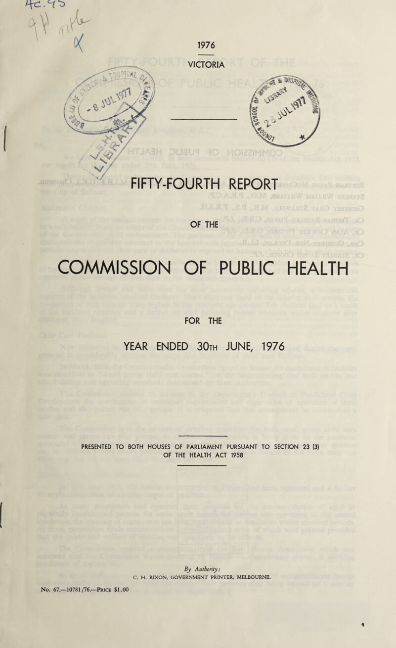 1976 t ft 44 / <vS / • T! ?4t ,,J VJ*l /> ' 9*t- “'''x4VL>,. \ a*2 A m tl .c&ll £ \ Vs 2 4:^, VICTORIA  A ., -^V v^/ .y FIFTY-FOURTH REPORT OF THE COMMISSION OF PUBLIC HEALTH FOR THE YEAR ENDED 30th JUNE, 1976 PRESENTED TO BOTH HOUSES OF PARLIAMENT PURSUANT TO SECTION 23 (3) OF THE HEALTH ACT 1958 By Authority: C. H. RIXON, GOVERNMENT PRINTER, MELBOURNE. No. 67.—10781/76.—Price $1.00