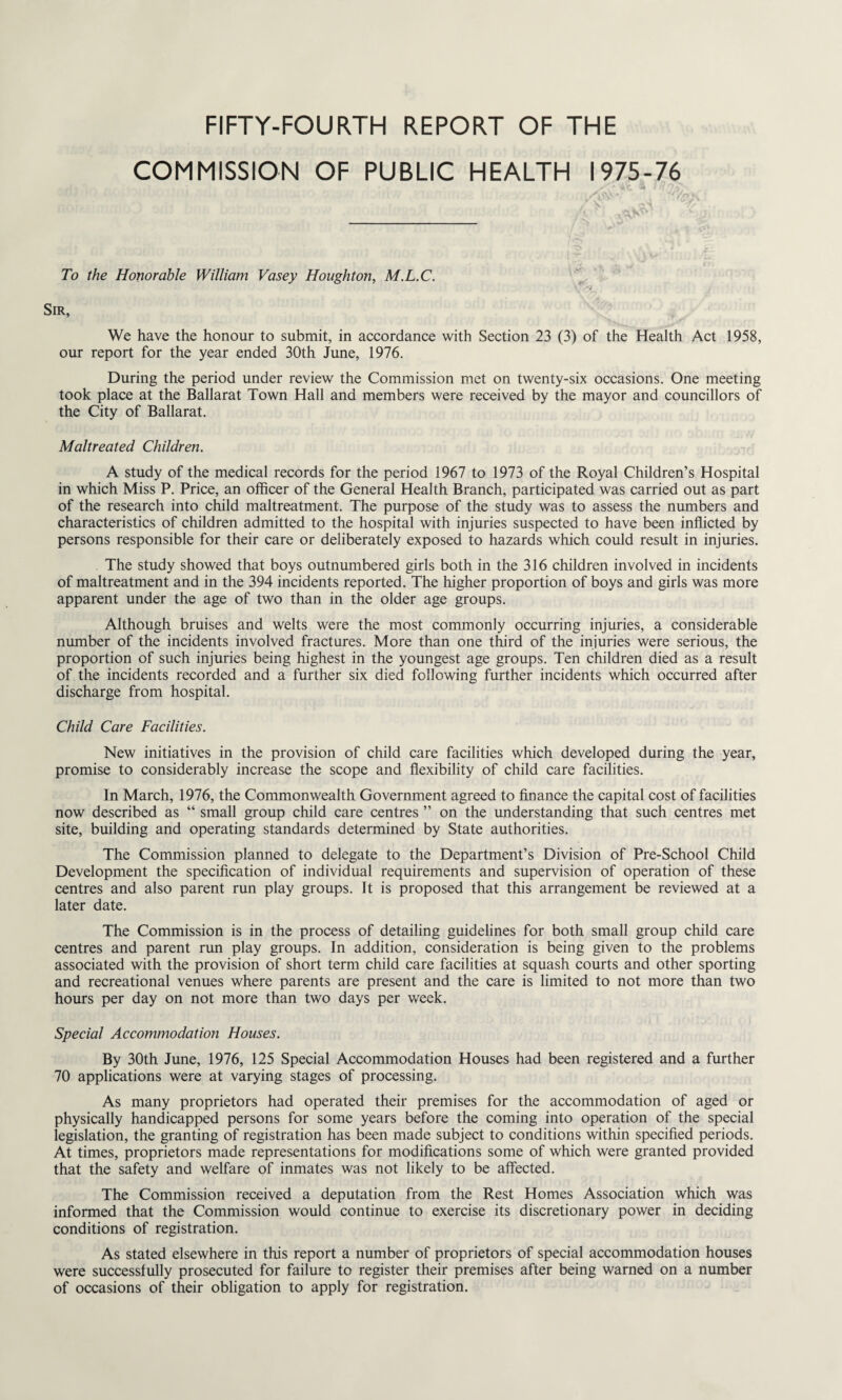 FIFTY-FOURTH REPORT OF THE COMMISSION OF PUBLIC HEALTH 1975-76 * '4'c a Tf\', To the Honorable William Vasey Houghton, M.L.C. Sir, We have the honour to submit, in accordance with Section 23 (3) of the Health Act 1958, our report for the year ended 30th June, 1976. During the period under review the Commission met on twenty-six occasions. One meeting took place at the Ballarat Town Hall and members were received by the mayor and councillors of the City of Ballarat. Maltreated Children. A study of the medical records for the period 1967 to 1973 of the Royal Children’s Hospital in which Miss P. Price, an officer of the General Health Branch, participated was carried out as part of the research into child maltreatment. The purpose of the study was to assess the numbers and characteristics of children admitted to the hospital with injuries suspected to have been inflicted by persons responsible for their care or deliberately exposed to hazards which could result in injuries. The study showed that boys outnumbered girls both in the 316 children involved in incidents of maltreatment and in the 394 incidents reported. The higher proportion of boys and girls was more apparent under the age of two than in the older age groups. Although bruises and welts were the most commonly occurring injuries, a considerable number of the incidents involved fractures. More than one third of the injuries were serious, the proportion of such injuries being highest in the youngest age groups. Ten children died as a result of the incidents recorded and a further six died following further incidents which occurred after discharge from hospital. Child Care Facilities. New initiatives in the provision of child care facilities which developed during the year, promise to considerably increase the scope and flexibility of child care facilities. In March, 1976, the Commonwealth Government agreed to finance the capital cost of facilities now described as “ small group child care centres ” on the understanding that such centres met site, building and operating standards determined by State authorities. The Commission planned to delegate to the Department’s Division of Pre-School Child Development the specification of individual requirements and supervision of operation of these centres and also parent run play groups. It is proposed that this arrangement be reviewed at a later date. The Commission is in the process of detailing guidelines for both small group child care centres and parent run play groups. In addition, consideration is being given to the problems associated with the provision of short term child care facilities at squash courts and other sporting and recreational venues where parents are present and the care is limited to not more than two hours per day on not more than two days per week. Special Accommodation Houses. By 30th June, 1976, 125 Special Accommodation Houses had been registered and a further 70 applications were at varying stages of processing. As many proprietors had operated their premises for the accommodation of aged or physically handicapped persons for some years before the coming into operation of the special legislation, the granting of registration has been made subject to conditions within specified periods. At times, proprietors made representations for modifications some of which were granted provided that the safety and welfare of inmates was not likely to be affected. The Commission received a deputation from the Rest Homes Association which was informed that the Commission would continue to exercise its discretionary power in deciding conditions of registration. As stated elsewhere in this report a number of proprietors of special accommodation houses were successfully prosecuted for failure to register their premises after being warned on a number of occasions of their obligation to apply for registration.