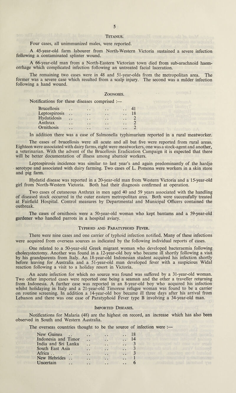 Tetanus. Four cases, all unimmunized males, were reported. A 45-year-old farm labourer from North-Western Victoria sustained a severe infection following a contaminated splinter wound. A 66-year-old man from a North-Eastern Victorian town died from sub-arachnoid haem¬ orrhage which complicated infection following an untreated facial laceration. The remaining two cases were in 48 and 51-year-olds from the metropolitan area. The former was a severe case which resulted from a scalp injury. The second was a milder infection following a hand wound. Zoonoses. Notifications for these diseases comprised :— Brucellosis .. .. .. .. 41 Leptospirosis .. .. .. 18 Hydatidosis .. .. .. 2 Anthrax .. .. .. 2 Ornithosis .. .. .. 2 In addition there was a case of Salmonella typhimurium reported in a rural meatworker. The cases of brucellosis were all acute and all but five were reported from rural areas. Eighteen were associated with dairy farms, eight were meatworkers, one was a stock-agent and another, a veterinarian. With the advent of the Brucellosis Eradication Campaign it is expected that there will be better documentation of illness among abattoir workers. Leptospirosis incidence was similar to last year’s and again predominantly of the hardjo serotype and associated with dairy farming. Two cases of L. Pomona were workers in a skin store and pig farm. Hydatid disease was reported in a 20-year-old man from Western Victoria and a 15-year-old girl from North-Western Victoria. Both had their diagnosis confirmed at operation. Two cases of cutaneous Anthrax in men aged 40 and 59 years associated with the handling of diseased stock occurred in the outer eastern metropolitan area. Both were successfully treated at Fairfield Hospital. Control measures by Departmental and Municipal Officers contained the outbreak. The cases of ornithosis were a 50-year-old woman who kept bantams and a 59-year-old gardener who handled parrots in a hospital aviary. Typhoid and Paratyphoid Fever. There were nine cases and one carrier of typhoid infection notified. Many of these infections were acquired from overseas sources as indicated by the following individual reports of cases. One related to a 50-year-old Greek migrant woman who developed bacteraemia following cholecystectomy. Another was found in a 12-year-old boy who became ill shortly following a visit by his grandparents from Italy. An 18-year-old Indonesian student acquired his infection shortly before leaving for Australia and a 51-year-old man developed fever with a suspicious Widal reaction following a visit to a holiday resort in Victoria. An acute infection for which no source was found was suffered by a 31-year-old woman. Two other imported cases were reported one being a seaman and the other a traveller returning from Indonesia. A further case was reported in an 8-year-old boy who acquired his infection whilst holidaying in Italy and a 21-year-old Timorese refugee woman was found to be a carrier on routine screening. In addition a 14-year-old boy became ill three days after his arrival from Lebanon and there was one case of Paratyphoid Fever type B involving a 34-year-old man. Imported Diseases. Notifications for Malaria (48) are the highest on record, an increase which has also been observed in South and Western Australia. The overseas countries thought to be the source of infection were :— New Guinea .. .. .. .. 18 Indonesia and Timor .. .. .. 14 India and Sri Lanka .. .. .. 3 South East Asia .. .. .. 3 Africa .. .. .. .. 3 New Hebrides .. .. .. 1 Uncertain .. .. .. 6
