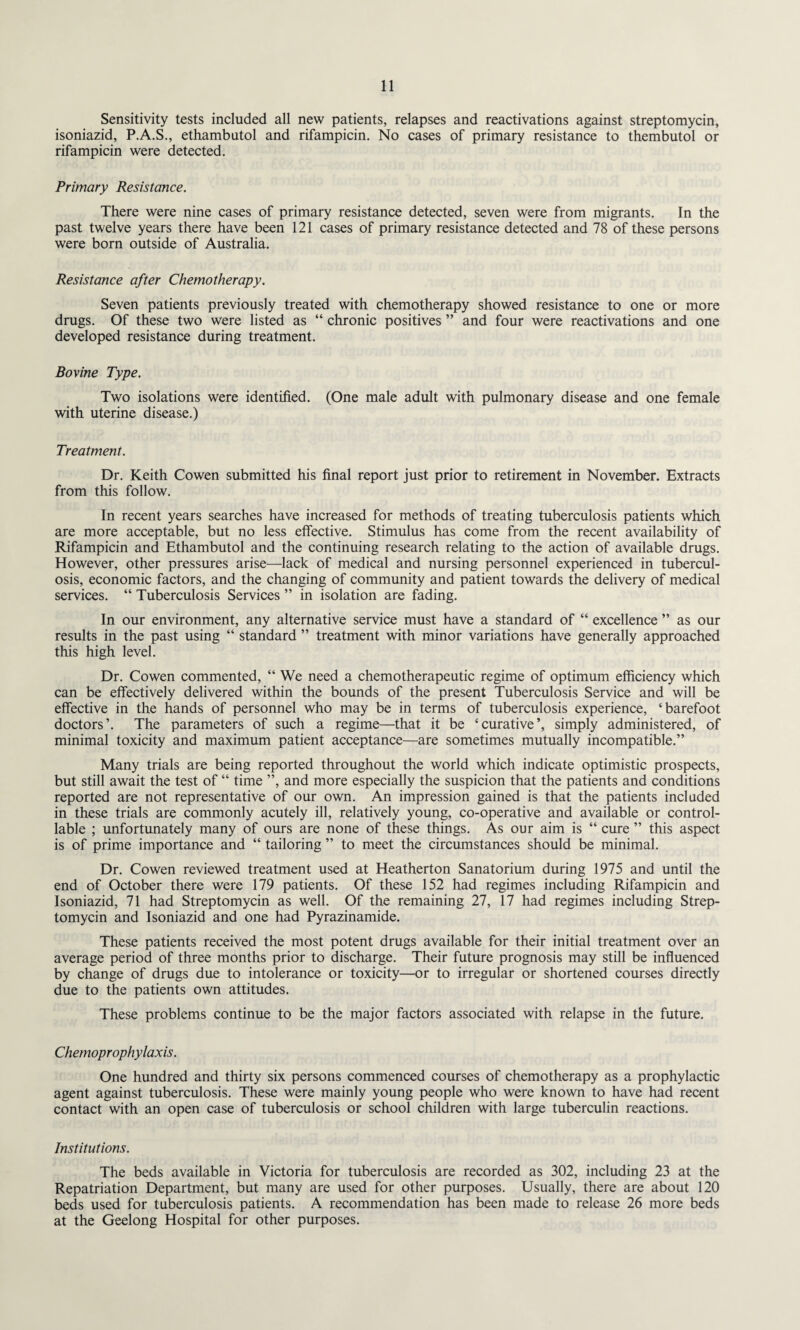 Sensitivity tests included all new patients, relapses and reactivations against streptomycin, isoniazid, P.A.S., ethambutol and rifampicin. No cases of primary resistance to thembutol or rifampicin were detected. Primary Resistance. There were nine cases of primary resistance detected, seven were from migrants. In the past twelve years there have been 121 cases of primary resistance detected and 78 of these persons were born outside of Australia. Resistance after Chemotherapy. Seven patients previously treated with chemotherapy showed resistance to one or more drugs. Of these two were listed as “ chronic positives ” and four were reactivations and one developed resistance during treatment. Bovine Type. Two isolations were identified. (One male adult with pulmonary disease and one female with uterine disease.) Treatment. Dr. Keith Cowen submitted his final report just prior to retirement in November. Extracts from this follow. In recent years searches have increased for methods of treating tuberculosis patients which are more acceptable, but no less effective. Stimulus has come from the recent availability of Rifampicin and Ethambutol and the continuing research relating to the action of available drugs. However, other pressures arise—lack of medical and nursing personnel experienced in tubercul¬ osis, economic factors, and the changing of community and patient towards the delivery of medical services. “ Tuberculosis Services ” in isolation are fading. In our environment, any alternative service must have a standard of “ excellence ” as our results in the past using “ standard ” treatment with minor variations have generally approached this high level. Dr. Cowen commented, “ We need a chemotherapeutic regime of optimum efficiency which can be effectively delivered within the bounds of the present Tuberculosis Service and will be effective in the hands of personnel who may be in terms of tuberculosis experience, ‘barefoot doctors’. The parameters of such a regime—that it be ‘curative’, simply administered, of minimal toxicity and maximum patient acceptance—are sometimes mutually incompatible.” Many trials are being reported throughout the world which indicate optimistic prospects, but still await the test of “ time ”, and more especially the suspicion that the patients and conditions reported are not representative of our own. An impression gained is that the patients included in these trials are commonly acutely ill, relatively young, co-operative and available or control¬ lable ; unfortunately many of ours are none of these things. As our aim is “ cure ” this aspect is of prime importance and “ tailoring ” to meet the circumstances should be minimal. Dr. Cowen reviewed treatment used at Heatherton Sanatorium during 1975 and until the end of October there were 179 patients. Of these 152 had regimes including Rifampicin and Isoniazid, 71 had Streptomycin as well. Of the remaining 27, 17 had regimes including Strep¬ tomycin and Isoniazid and one had Pyrazinamide. These patients received the most potent drugs available for their initial treatment over an average period of three months prior to discharge. Their future prognosis may still be influenced by change of drugs due to intolerance or toxicity—or to irregular or shortened courses directly due to the patients own attitudes. These problems continue to be the major factors associated with relapse in the future. Chemoprophylaxis. One hundred and thirty six persons commenced courses of chemotherapy as a prophylactic agent against tuberculosis. These were mainly young people who were known to have had recent contact with an open case of tuberculosis or school children with large tuberculin reactions. Institutions. The beds available in Victoria for tuberculosis are recorded as 302, including 23 at the Repatriation Department, but many are used for other purposes. Usually, there are about 120 beds used for tuberculosis patients. A recommendation has been made to release 26 more beds at the Geelong Hospital for other purposes.