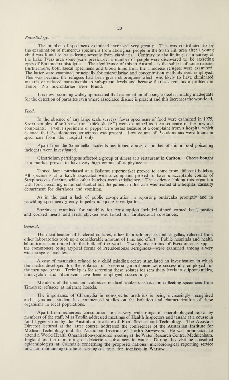 Parasitology. The number of specimens examined increased very greatly. This was contributed to by the examination of numerous specimens from aboriginal people in the Swan Hill area after a young child was found to be suffering severely from giardiasis. Contrary to the findings of a survey of the Lake Tyers area some years previously, a number of people were discovered to be excreting cysts of Entamoeba histolytica. The significance of this in Australia is the subject of some debate. Furthermore, both faecal specimens and blood films from the Timorese refugees were examined. The latter were examined principally for microfilariae and concentration methods were employed. This was because the refugees had been given chloroquine winch was likely to have eliminated malaria or reduced parasitaemia to sub-patent levels and because filariasis remains a problem in Timor. No microfilariae were found. It is now becoming widely appreciated that examination of a single steel is notably inadequate for the detection of parasites even where associated disease is present and this increases the workload. Food. In the absence of any large scale surveys, fewer specimens of food were examined in 1975. Seven samples of soft serve (or “ thick shake ”) were examined as a consequence of the previous complaints. Twelve specimens of pepper were tested because of a complaint from a hospital which claimed that Pseudomonas aeruginosa was present. Low counts of Pseudomonas were found in specimens from the hospital only. Apart from the Salmonella incidents mentioned above, a number of minor food poisoning incidents were investigated. Clostridium perfringens affected a group of diners at a restaurant in Carlton. Cheese bought at a market proved to have very high counts of staphylococci. Tinned hams purchased at a Ballarat supermarket proved to come from different batches. All specimens of a batch associated with a complaint proved to have unacceptable counts of Streptococcus faecium while other batches were satisfactory. The evidence linking this organism with food poisoning is not substantial but the patient in this case was treated at a hospital casualty department for diarrhoea and vomiting. As in the past a lack of public co-operation in reporting outbreaks promptly and in providing specimens greatly impedes adequate investigation. Specimens examined for suitablity for consumption included tinned corned beef, pasties and cooked meats and fresh chicken was tested for antibacterial substances. General. The identification of bacterial cultures, other than salmonellas and shigellas, referred from other laboratories took up a considerable amount of time and effort. Public hospitals and health laboratories contributed to the bulk of the work. Twenty-one strains of Pseudomonas spp.— the commonest being atypical forms of Pseudomonas aeruginosa—were examined among a very wide range of isolates. A case of meningitis related to a child minding centre stimulated an investigation in which the media developed for the isolation of Neisseria gonorrhoeae were successfully employed for the meningococcus. Techniques for screening these isolates for sensitivity levels to sulphonamides, minocycline and rifampicin have been employed successfully. Members of the unit and volunteer medical students assisted in collecting specimens from Timorese refugees at migrant hostels. The importance of Chlamydia in non-specific urethritis is being increasingly recognised and a graduate student has commenced studies on the isolation and characterization of these organisms in local populations. Apart from numerous consultations on a very wide range of microbiological topics by members of the staff, Miss Taplin addressed meetings of Health Inspectors and taught at a course in food hygiene run by the Australian Institute of Food Science and Technology. The Assistant Director lectured at the latter course, addressed the conferences of the Australian Institute for Medical Technology and the Australian Institute of Health Surveyors. He was nominated to attend a World Health Organisation-sponsored meeting at the Water Research Centre, Medmenham, England on the monitoring of deleterious substances in water. During this visit he consulted epidemiologists at Colindale concerning the proposed national microbiological reporting service and an immunologist about serological tests for taeniasis in Warsaw.
