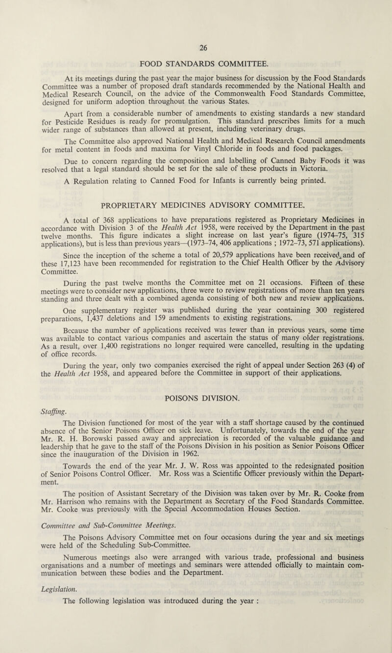 FOOD STANDARDS COMMITTEE. At its meetings during the past year the major business for discussion by the Food Standards Committee was a number of proposed draft standards recommended by the National Health and Medical Research Council, on the advice of the Commonwealth Food Standards Committee, designed for uniform adoption throughout the various States. Apart from a considerable number of amendments to existing standards a new standard for Pesticide Residues is ready for promulgation. This standard prescribes limits for a much wider range of substances than allowed at present, including veterinary drugs. The Committee also approved National Health and Medical Research Council amendments for metal content in foods and maxima for Vinyl Chloride in foods and food packages. Due to concern regarding the composition and labelling of Canned Baby Foods it was resolved that a legal standard should be set for the sale of these products in Victoria. A Regulation relating to Canned Food for Infants is currently being printed. PROPRIETARY MEDICINES ADVISORY COMMITTEE. A total of 368 applications to have preparations registered as Proprietary Medicines in accordance with Division 3 of the Health Act 1958, were received by the Department in the past twelve months. This figure indicates a slight increase on last year’s figure (1974-75, 315 applications), but is less than previous years—(1973-74, 406 applications ; 1972-73, 571 applications). Since the inception of the scheme a total of 20,579 applications have been received^ and of these 17,123 have been recommended for registration to the Chief Health Officer by the Advisory Committee. During the past twelve months the Committee met on 21 occasions. Fifteen of these meetings were to consider new applications, three were to review registrations of more than ten years standing and three dealt with a combined agenda consisting of both new and review applications. One supplementary register was published during the year containing 300 registered preparations, 1,437 deletions and 159 amendments to existing registrations. Because the number of applications received was lewer than in previous years, some time was available to contact various companies and ascertain the status of many older registrations. As a result, over 1,400 registrations no longer required were cancelled, resulting in the updating of office records. During the year, only two companies exercised the right of appeal under Section 263 (4) of the Health Act 1958, and appeared before the Committee in support of their applications. POISONS DIVISION. Staffing. The Division functioned for most of the year with a staff shortage caused by the continued absence of the Senior Poisons Officer on sick leave. Unfortunately, towards the end of the year Mr. R. H. Borowski passed away and appreciation is recorded of the valuable guidance and leadership that he gave to the staff of the Poisons Division in his position as Senior Poisons Officer since the inauguration of the Division in 1962. Towards the end of the year Mr. J. W. Ross was appointed to the redesignated position of Senior Poisons Control Officer. Mr. Ross was a Scientific Officer previously within the Depart¬ ment. The position of Assistant Secretary of the Division was taken over by Mr. R. Cooke from Mr. Harrison who remains with the Department as Secretary of the Food Standards Committee. Mr. Cooke was previously with the Special Accommodation Houses Section. Committee and Sub-Committee Meetings. The Poisons Advisory Committee met on four occasions during the year and six meetings were held of the Scheduling Sub-Committee. Numerous meetings also were arranged with various trade, professional and business organisations and a number of meetings and seminars were attended officially to maintain com¬ munication between these bodies and the Department. Legislation. The following legislation was introduced during the year :