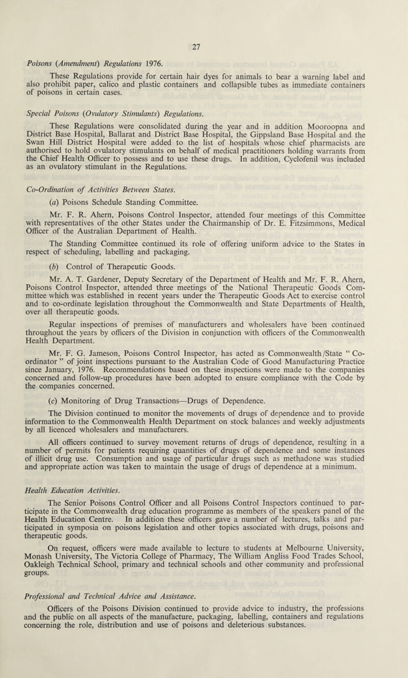 Poisons {Amendment) Regulations 1976. These Regulations provide for certain hair dyes for animals to bear a warning label and also prohibit paper, calico and plastic containers and collapsible tubes as immediate containers of poisons in certain cases. Special Poisons {Ovulatory Stimulants) Regulations. These Regulations were consolidated during the year and in addition Mooroopna and District Base Hospital, Ballarat and District Base Hospital, the Gippsland Base Hospital and the Swan Hill District Hospital were added to the list of hospitals whose chief pharmacists are authorised to hold ovulatory stimulants on behalf of medical practitioners holding warrants from the Chief Health Officer to possess and to use these drugs. In addition, Cyclofenil was included as an ovulatory stimulant in the Regulations. Co-Ordination of Activities Between States. {a) Poisons Schedule Standing Committee. Mr. F. R. Ahern, Poisons Control Inspector, attended four meetings of this Committee with representatives of the other States under the Chairmanship of Dr. E. Fitzsimmons, Medical Officer of the Australian Department of Health. The Standing Committee continued its role of offering uniform advice to the States in respect of scheduling, labelling and packaging. {b) Control of Therapeutic Goods. Mr. A. T. Gardener, Deputy Secretary of the Department of Health and Mr. F. R. Ahern, Poisons Control Inspector, attended three meetings of the National Therapeutic Goods Com¬ mittee which was established in recent years under the Therapeutic Goods Act to exercise control and to co-ordinate legislation throughout the Commonwealth and State Departments of Health, over all therapeutic goods. Regular inspections of premises of manufacturers and wholesalers have been continued throughout the years by officers of the Division in conjunction with officers of the Commonwealth Health Department. Mr. F. G. Jameson, Poisons Control Inspector, has acted as Commonwealth/State “ Co¬ ordinator ” of joint inspections pursuant to the Australian Code of Good Manufacturing Practice since January, 1976. Recommendations based on these inspections were made to the companies concerned and follow-up procedures have been adopted to ensure compliance with the Code by the companies concerned. (c) Monitoring of Drug Transactions—Drugs of Dependence. The Division continued to monitor the movements of drugs of dependence and to provide information to the Commonwealth Health Department on stock balances and weekly adjustments by all licenced wholesalers and manufacturers. All officers continued to survey movement returns of drugs of dependence, resulting in a number of permits for patients requiring quantities of drugs of dependence and some instances of illicit drug use. Consumption and usage of particular drugs such as methadone was studied and appropriate action was taken to maintain the usage of drugs of dependence at a minimum. Health Education Activities. The Senior Poisons Control Officer and all Poisons Control Inspectors continued to par¬ ticipate in the Commonwealth drug education programme as members of the speakers panel of the Health Education Centre. In addition these officers gave a number of lectures, talks and par¬ ticipated in symposia on poisons legislation and other topics associated with drugs, poisons and therapeutic goods. On request, officers were made available to lecture to students at Melbourne University, Monash University, The Victoria College of Pharmacy, The William Angliss Food Trades School, Oakleigh Technical School, primary and technical schools and other community and professional groups. Professional and Technical Advice and Assistance. Officers of the Poisons Division continued to provide advice to industry, the professions and the public on all aspects of the manufacture, packaging, labelling, containers and regulations concerning the role, distribution and use of poisons and deleterious substances.
