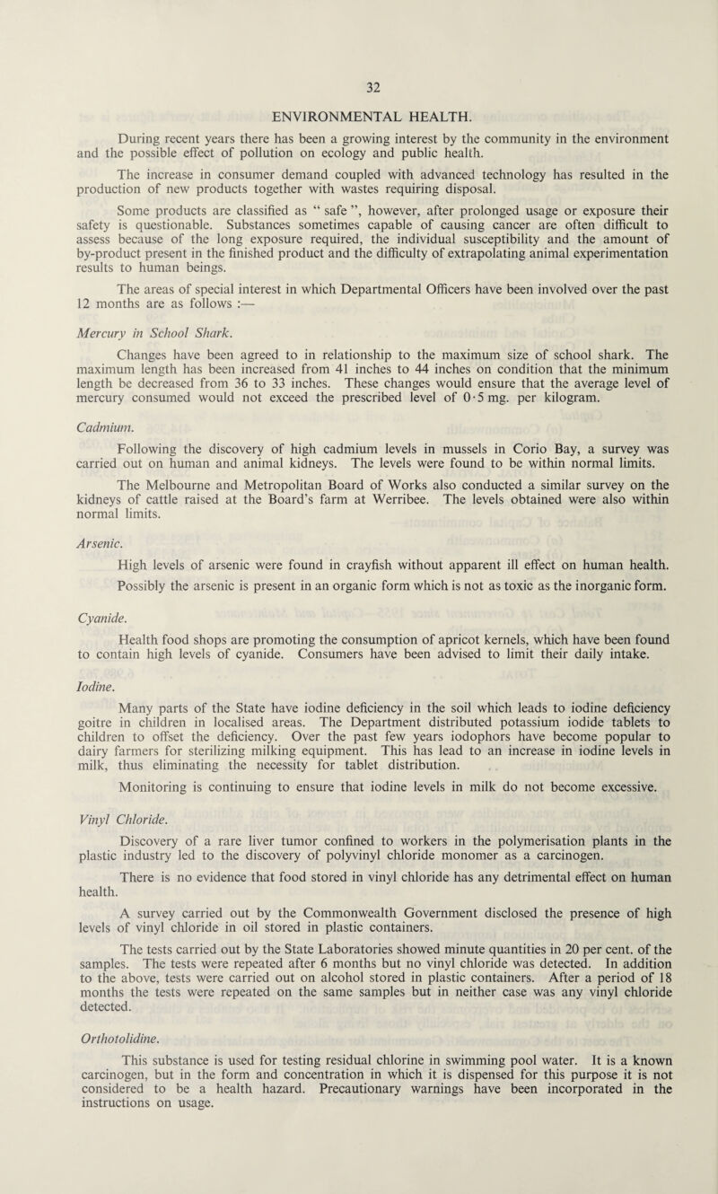 ENVIRONMENTAL HEALTH. During recent years there has been a growing interest by the community in the environment and the possible effect of pollution on ecology and public health. The increase in consumer demand coupled with advanced technology has resulted in the production of new products together with wastes requiring disposal. Some products are classified as “ safe ”, however, after prolonged usage or exposure their safety is questionable. Substances sometimes capable of causing cancer are often difficult to assess because of the long exposure required, the individual susceptibility and the amount of by-product present in the finished product and the difficulty of extrapolating animal experimentation results to human beings. The areas of special interest in which Departmental Officers have been involved over the past 12 months are as follows :— Mercury in School Shark. Changes have been agreed to in relationship to the maximum size of school shark. The maximum length has been increased from 41 inches to 44 inches on condition that the minimum length be decreased from 36 to 33 inches. These changes would ensure that the average level of mercury consumed would not exceed the prescribed level of 0 • 5 mg. per kilogram. Cadmium. Following the discovery of high cadmium levels in mussels in Corio Bay, a survey was carried out on human and animal kidneys. The levels were found to be within normal limits. The Melbourne and Metropolitan Board of Works also conducted a similar survey on the kidneys of cattle raised at the Board’s farm at Werribee. The levels obtained were also within normal limits. Arsenic. High levels of arsenic were found in crayfish without apparent ill effect on human health. Possibly the arsenic is present in an organic form which is not as toxic as the inorganic form. Cyanide. Health food shops are promoting the consumption of apricot kernels, which have been found to contain high levels of cyanide. Consumers have been advised to limit their daily intake. Iodine. Many parts of the State have iodine deficiency in the soil which leads to iodine deficiency goitre in children in localised areas. The Department distributed potassium iodide tablets to children to offset the deficiency. Over the past few years iodophors have become popular to dairy farmers for sterilizing milking equipment. This has lead to an increase in iodine levels in milk, thus eliminating the necessity for tablet distribution. Monitoring is continuing to ensure that iodine levels in milk do not become excessive. Vinyl Chloride. Discovery of a rare liver tumor confined to workers in the polymerisation plants in the plastic industry led to the discovery of polyvinyl chloride monomer as a carcinogen. There is no evidence that food stored in vinyl chloride has any detrimental effect on human health. A survey carried out by the Commonwealth Government disclosed the presence of high levels of vinyl chloride in oil stored in plastic containers. The tests carried out by the State Laboratories showed minute quantities in 20 per cent, of the samples. The tests were repeated after 6 months but no vinyl chloride was detected. In addition to the above, tests were carried out on alcohol stored in plastic containers. After a period of 18 months the tests were repeated on the same samples but in neither case was any vinyl chloride detected. Orthotolidine. This substance is used for testing residual chlorine in swimming pool water. It is a known carcinogen, but in the form and concentration in which it is dispensed for this purpose it is not considered to be a health hazard. Precautionary warnings have been incorporated in the instructions on usage.