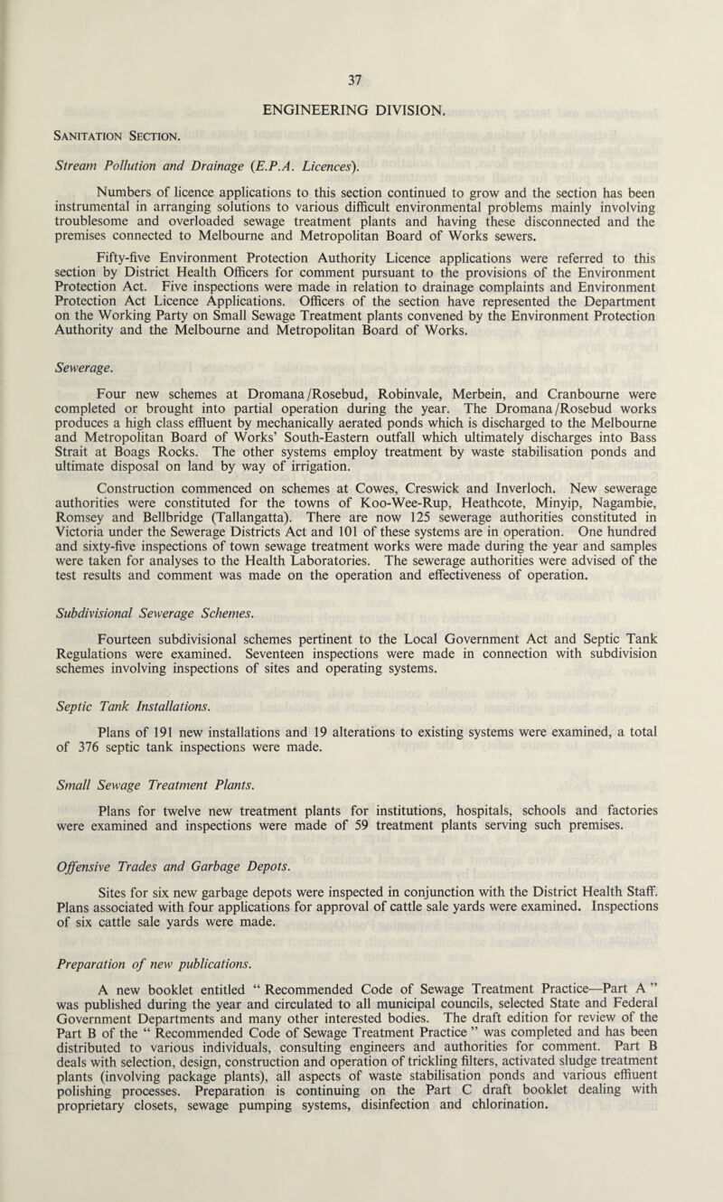 ENGINEERING DIVISION. Sanitation Section. Stream Pollution and Drainage (E.P.A. Licences). Numbers of licence applications to this section continued to grow and the section has been instrumental in arranging solutions to various difficult environmental problems mainly involving troublesome and overloaded sewage treatment plants and having these disconnected and the premises connected to Melbourne and Metropolitan Board of Works sewers. Fifty-five Environment Protection Authority Licence applications were referred to this section by District Health Officers for comment pursuant to the provisions of the Environment Protection Act. Five inspections were made in relation to drainage complaints and Environment Protection Act Licence Applications. Officers of the section have represented the Department on the Working Party on Small Sewage Treatment plants convened by the Environment Protection Authority and the Melbourne and Metropolitan Board of Works. Sewerage. Four new schemes at Dromana/Rosebud, Robinvale, Merbein, and Cranbourne were completed or brought into partial operation during the year. The Dromana/Rosebud works produces a high class effluent by mechanically aerated ponds which is discharged to the Melbourne and Metropolitan Board of Works’ South-Eastern outfall which ultimately discharges into Bass Strait at Boags Rocks. The other systems employ treatment by waste stabilisation ponds and ultimate disposal on land by way of irrigation. Construction commenced on schemes at Cowes, Creswick and Inverloch. New sewerage authorities were constituted for the towns of Koo-Wee-Rup, Heathcote, Minyip, Nagambie, Romsey and Bellbridge (Tallangatta). There are now 125 sewerage authorities constituted in Victoria under the Sewerage Districts Act and 101 of these systems are in operation. One hundred and sixty-five inspections of town sewage treatment works were made during the year and samples were taken for analyses to the Health Laboratories. The sewerage authorities were advised of the test results and comment was made on the operation and effectiveness of operation. Subdivisional Sewerage Schemes. Fourteen subdivisional schemes pertinent to the Local Government Act and Septic Tank Regulations were examined. Seventeen inspections were made in connection with subdivision schemes involving inspections of sites and operating systems. Septic Tank Installations. Plans of 191 new installations and 19 alterations to existing systems were examined, a total of 376 septic tank inspections were made. Small Sewage Treatment Plants. Plans for twelve new treatment plants for institutions, hospitals, schools and factories were examined and inspections were made of 59 treatment plants serving such premises. Offensive Trades and Garbage Depots. Sites for six new garbage depots were inspected in conjunction with the District Health Staff. Plans associated with four applications for approval of cattle sale yards were examined. Inspections of six cattle sale yards were made. Preparation of new publications. A new booklet entitled “ Recommended Code of Sewage Treatment Practice—Part A ” was published during the year and circulated to all municipal councils, selected State and Federal Government Departments and many other interested bodies. The draft edition for review of the Part B of the “ Recommended Code of Sewage Treatment Practice ” was completed and has been distributed to various individuals, consulting engineers and authorities for comment. Part B deals with selection, design, construction and operation of trickling filters, activated sludge treatment plants (involving package plants), all aspects of waste stabilisation ponds and various effluent polishing processes. Preparation is continuing on the Part C draft booklet dealing with proprietary closets, sewage pumping systems, disinfection and chlorination.