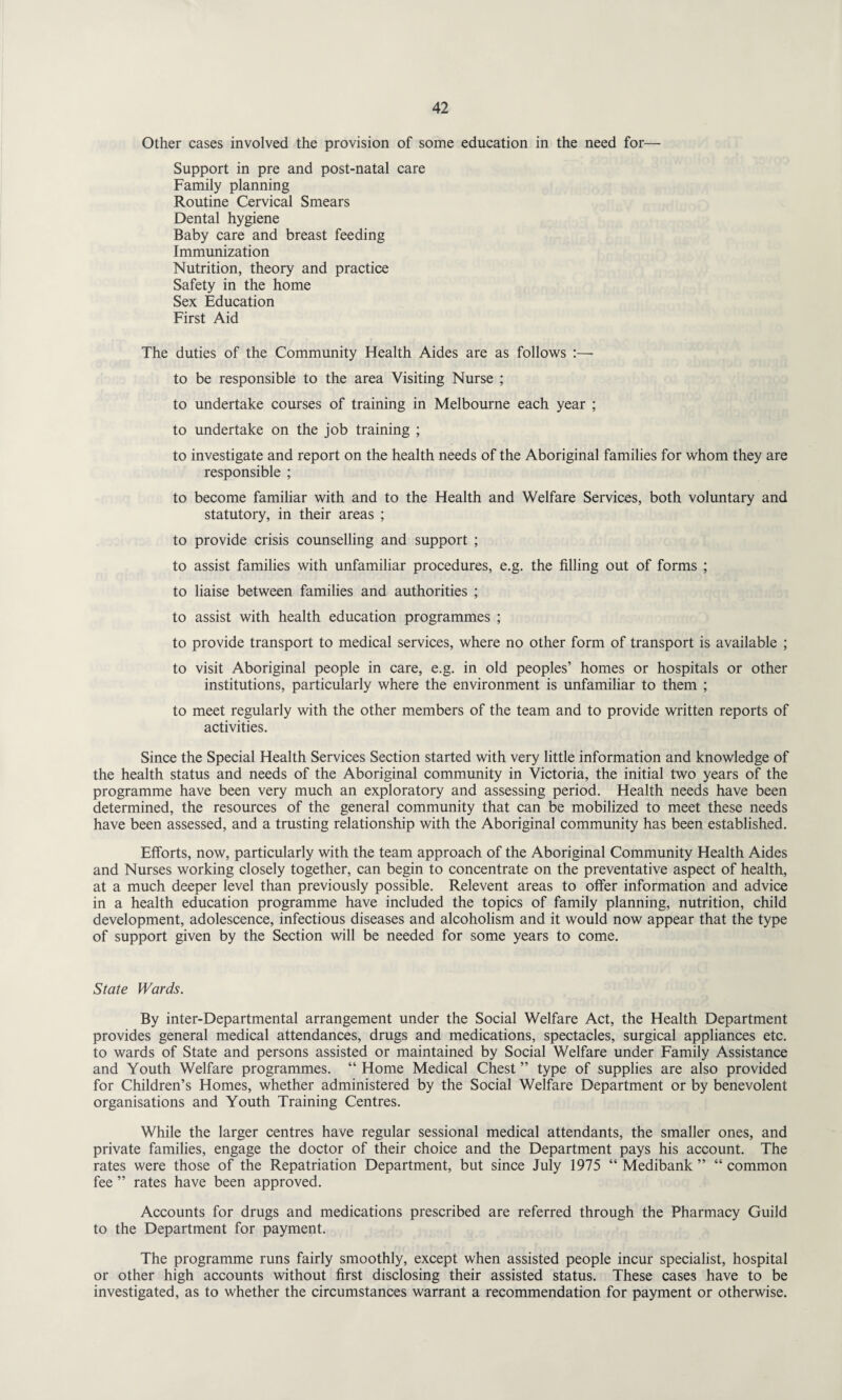 Other cases involved the provision of some education in the need for— Support in pre and post-natal care Family planning Routine Cervical Smears Dental hygiene Baby care and breast feeding Immunization Nutrition, theory and practice Safety in the home Sex Education First Aid The duties of the Community Health Aides are as follows :— to be responsible to the area Visiting Nurse ; to undertake courses of training in Melbourne each year ; to undertake on the job training ; to investigate and report on the health needs of the Aboriginal families for whom they are responsible ; to become familiar with and to the Health and Welfare Services, both voluntary and statutory, in their areas ; to provide crisis counselling and support ; to assist families with unfamiliar procedures, e.g. the filling out of forms ; to liaise between families and authorities ; to assist with health education programmes ; to provide transport to medical services, where no other form of transport is available ; to visit Aboriginal people in care, e.g. in old peoples’ homes or hospitals or other institutions, particularly where the environment is unfamiliar to them ; to meet regularly with the other members of the team and to provide written reports of activities. Since the Special Health Services Section started with very little information and knowledge of the health status and needs of the Aboriginal community in Victoria, the initial two years of the programme have been very much an exploratory and assessing period. Health needs have been determined, the resources of the general community that can be mobilized to meet these needs have been assessed, and a trusting relationship with the Aboriginal community has been established. Efforts, now, particularly with the team approach of the Aboriginal Community Health Aides and Nurses working closely together, can begin to concentrate on the preventative aspect of health, at a much deeper level than previously possible. Relevent areas to offer information and advice in a health education programme have included the topics of family planning, nutrition, child development, adolescence, infectious diseases and alcoholism and it would now appear that the type of support given by the Section will be needed for some years to come. State Wards. By inter-Departmental arrangement under the Social Welfare Act, the Health Department provides general medical attendances, drugs and medications, spectacles, surgical appliances etc. to wards of State and persons assisted or maintained by Social Welfare under Family Assistance and Youth Welfare programmes. “ Home Medical Chest ” type of supplies are also provided for Children’s Homes, whether administered by the Social Welfare Department or by benevolent organisations and Youth Training Centres. While the larger centres have regular sessional medical attendants, the smaller ones, and private families, engage the doctor of their choice and the Department pays his account. The rates were those of the Repatriation Department, but since July 1975 “ Medibank ” “ common fee ” rates have been approved. Accounts for drugs and medications prescribed are referred through the Pharmacy Guild to the Department for payment. The programme runs fairly smoothly, except when assisted people incur specialist, hospital or other high accounts without first disclosing their assisted status. These cases have to be investigated, as to whether the circumstances warrant a recommendation for payment or otherwise.