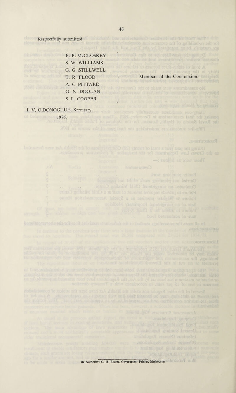 Respectfully submitted, B. P. McCLOSKEY S. W. WILLIAMS G. G. STILLWELL T. R. FLOOD A. C. PITTARD G. N. DOOLAN S. L. COOPER J. V. O’DONOGHUE, Secretary, 1976. Members of the Commission. By Authority: C. H. Rixon, Government Printer, Melbourne.