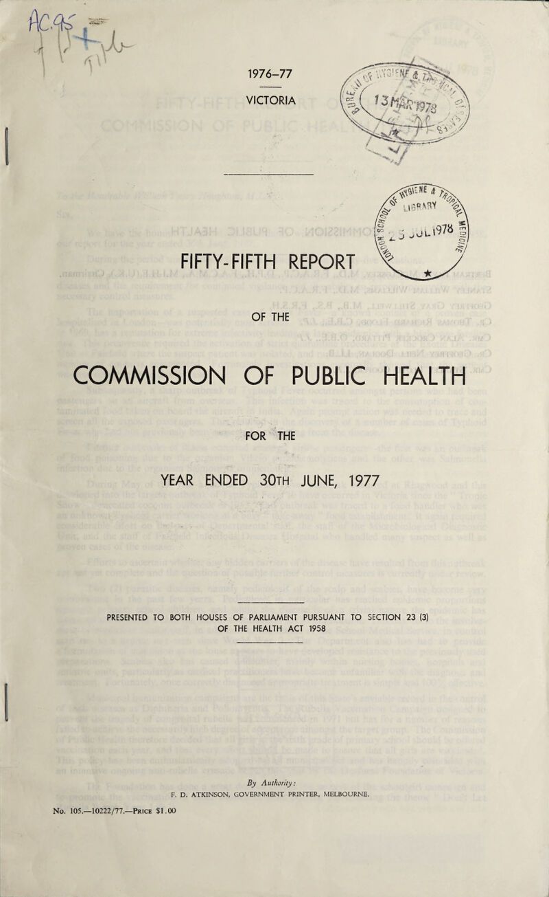 OF THE COMMISSION OF PUBLIC HEALTH FOR THE YEAR ENDED 30th JUNE, 1977 PRESENTED TO BOTH HOUSES OF PARLIAMENT PURSUANT TO SECTION 23 (3) OF THE HEALTH ACT 1958 By Authority: F. D. ATKINSON, GOVERNMENT PRINTER, MELBOURNE. No. 105.—10222/77.—Price $1.00