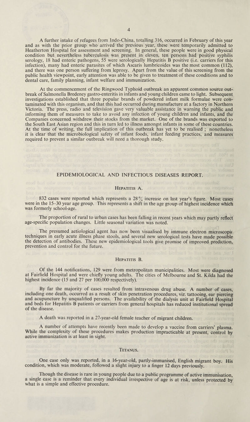 A further intake of refugees from Indo-China, totalling 316, occurred in February of this year and as with the prior group who arrived the previous year, these were temporarily admitted to Heatherton Hospital for assessment and screening. In general, these people were in good physical condition but nevertheless tuberculosis was present in eleven, ten persons had positive syphilis serology, 18 had enteric pathogens, 55 were serologically Hepatitis B positive (i.e. carriers for this infection), many had enteric parasites of which Ascaris lumbricoides was the most common (112), and there was one person suffering from leprosy. Apart from the value of this screening from the public health viewpoint, early attention was able to be given to treatment of these conditions and to dental care, family planning, infant welfare and immunization. At the commencement of the Ringwood Typhoid outbreak an apparent common source out¬ break of Salmonella Bredeney gastro-enteritis in infants and young children came to light. Subsequent investigations established that three popular brands of powdered infant milk formulae were con¬ taminated with this organism, and that this had occurred during manufacture at a factory in Northern Victoria. The press, radio and television gave very valuable assistance in warning the public and informing them of measures to take to avoid any infection of young children and infants, and the Companies concerned withdrew their stocks from the market. One of the brands was exported to the South East Asian region and this in turn led to illness amongst infants in some of these countries. At the time of writing, the full implication of this outbreak has yet to be realised ; nonetheless it is clear that the microbiological safety of infant foods, infant feeding practices, and measures required to prevent a similar outbreak will need a thorough study. EPIDEMIOLOGICAL AND INFECTIOUS DISEASES REPORT. Hepatitis A. 832 cases were reported which represents a 28% increase on last year’s figure. Most cases were in the 15-30 year age group. This represents a shift in the age group of highest incidence which was formerly school-age. The proportion of rural to urban cases has been falling in recent years which may partly reflect age-specific population changes. Little seasonal variation was noted. The presumed aetiological agent has now been visualised by immune electron microscopic techniques in early acute illness phase stools, and several new serological tests have made possible the detection of antibodies. These new epidemiological tools give promise of improved prediction, prevention and control for the future. Hepatitis B. Of the 144 notifications, 129 were from metropolitan municipalities. Most were diagnosed at Fairfield Hospital and were chiefly young adults. The cities of Melbourne and St. Kilda had the highest incidence (15 and 27 per 100,000 respectively). By far the majority of cases resulted from intravenous drug abuse. A number of cases, including one death, occurred as a result of skin penetration procedures, viz. tattooing, ear piercing and acupuncture by unqualified persons. The availability of the dialysis unit at Fairfield Hospital and beds for Hepatitis B patients or carriers from general hospitals has reduced institutional spread of the disease. A death was reported in a 27-year-old female teacher of migrant children. A number of attempts have recently been made to develop a vaccine from carriers’ plasma. While the complexity of these procedures makes production impracticable at present, control by active immunization is at least in sight. Tetanus. One case only was reported, in a 16-year-old, partly-immunised, English migrant boy. His condition, which was moderate, followed a slight injury to a finger 12 days previously. Though the disease is rare in young people due to a public programme of active immunisation, a single case is a reminder that every individual irrespective of age is at risk, unless protected by what is a simple and effective procedure.