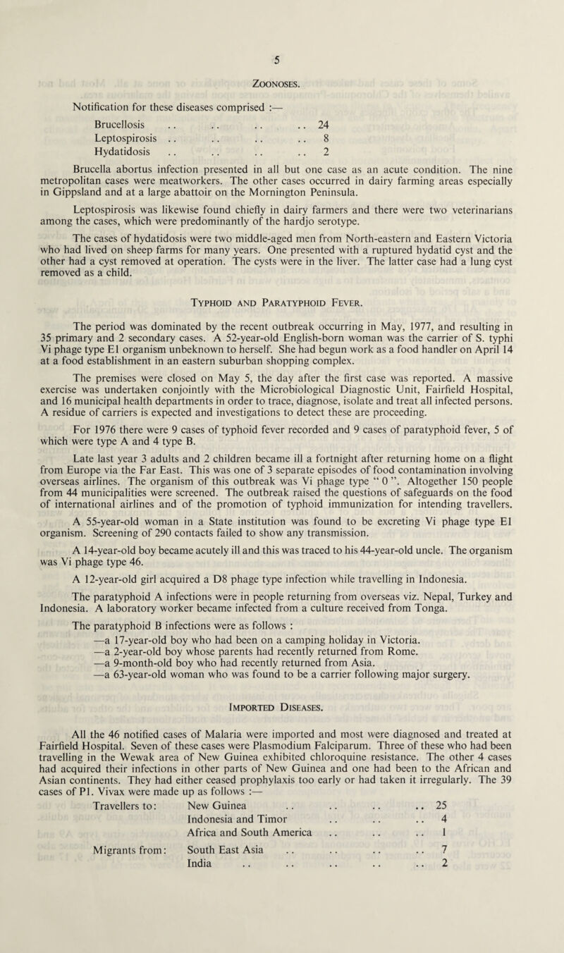 Zoonoses. Notification for these diseases comprised :— Brucellosis .. .. .. .. 24 Leptospirosis .. .. .. 8 Hydatidosis .. .. .. 2 Brucella abortus infection presented in all but one case as an acute condition. The nine metropolitan cases were meatworkers. The other cases occurred in dairy farming areas especially in Gippsland and at a large abattoir on the Mornington Peninsula. Leptospirosis was likewise found chiefly in dairy farmers and there were two veterinarians among the cases, which were predominantly of the hardjo serotype. The cases of hydatidosis were two middle-aged men from North-eastern and Eastern Victoria who had lived on sheep farms for many years. One presented with a ruptured hydatid cyst and the other had a cyst removed at operation. The cysts were in the liver. The latter case had a lung cyst removed as a child. Typhoid and Paratyphoid Fever. The period was dominated by the recent outbreak occurring in May, 1977, and resulting in 35 primary and 2 secondary cases. A 52-year-old English-born woman was the carrier of S. typhi Vi phage type El organism unbeknown to herself. She had begun work as a food handler on April 14 at a food establishment in an eastern suburban shopping complex. The premises were closed on May 5, the day after the first case was reported. A massive exercise was undertaken conjointly with the Microbiological Diagnostic Unit, Fairfield Hospital, and 16 municipal health departments in order to trace, diagnose, isolate and treat all infected persons. A residue of carriers is expected and investigations to detect these are proceeding. For 1976 there were 9 cases of typhoid fever recorded and 9 cases of paratyphoid fever, 5 of which were type A and 4 type B. Late last year 3 adults and 2 children became ill a fortnight after returning home on a flight from Europe via the Far East. This was one of 3 separate episodes of food contamination involving overseas airlines. The organism of this outbreak was Vi phage type “ 0 Altogether 150 people from 44 municipalities were screened. The outbreak raised the questions of safeguards on the food of international airlines and of the promotion of typhoid immunization for intending travellers. A 55-year-old woman in a State institution was found to be excreting Vi phage type El organism. Screening of 290 contacts failed to show any transmission. A 14-year-old boy became acutely ill and this was traced to his 44-year-old uncle. The organism was Vi phage type 46. A 12-year-old girl acquired a D8 phage type infection while travelling in Indonesia. The paratyphoid A infections were in people returning from overseas viz. Nepal, Turkey and Indonesia. A laboratory worker became infected from a culture received from Tonga. The paratyphoid B infections were as follows : —a 17-year-old boy who had been on a camping holiday in Victoria. —a 2-year-old boy whose parents had recently returned from Rome. —a 9-month-old boy who had recently returned from Asia. —a 63-year-old woman who was found to be a carrier following major surgery. Imported Diseases. All the 46 notified cases of Malaria were imported and most were diagnosed and treated at Fairfield Hospital. Seven of these cases were Plasmodium Falciparum. Three of these who had been travelling in the Wewak area of New Guinea exhibited chloroquine resistance. The other 4 cases had acquired their infections in other parts of New Guinea and one had been to the African and Asian continents. They had either ceased prophylaxis too early or had taken it irregularly. The 39 cases of PL Vivax were made up as follows :— Travellers to: New Guinea .. .. .. .. 25 Indonesia and Timor .. .. 4 Africa and South America .. .. .. 1 South East Asia .. .. .. 7 India .. .. .. .. 2 Migrants from: