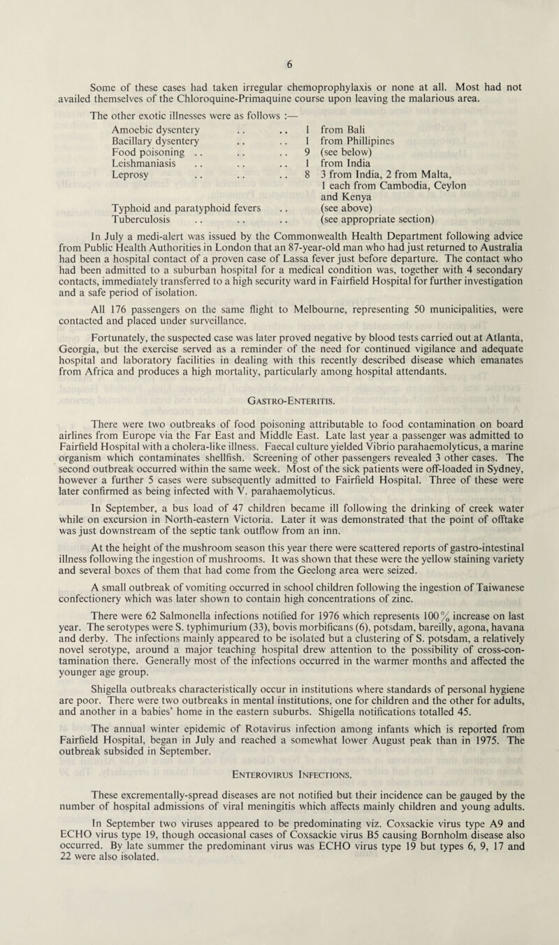 Some of these cases had taken irregular chemoprophylaxis or none at all. Most had not availed themselves of the Chloroquine-Primaquine course upon leaving the malarious area. The other exotic illnesses were as follows :— Amoebic dysentery 1 from Bali Bacillary dysentery 1 from Phillipines Food poisoning .. 9 (see below) Leishmaniasis 1 from India Leprosy .. 8 3 from India, 2 from Malta, 1 each from Cambodia, Ceylon and Kenya Typhoid and paratyphoid fevers • • (see above) Tuberculosis • • (see appropriate section) In July a medi-alert was issued by the Commonwealth Health Department following advice from Public Health Authorities in London that an 87-year-old man who had just returned to Australia had been a hospital contact of a proven case of Lassa fever just before departure. The contact who had been admitted to a suburban hospital for a medical condition was, together with 4 secondary contacts, immediately transferred to a high security ward in Fairfield Hospital for further investigation and a safe period of isolation. All 176 passengers on the same flight to Melbourne, representing 50 municipalities, were contacted and placed under surveillance. Fortunately, the suspected case was later proved negative by blood tests carried out at Atlanta, Georgia, but the exercise served as a reminder of the need for continued vigilance and adequate hospital and laboratory facilities in dealing with this recently described disease which emanates from Africa and produces a high mortality, particularly among hospital attendants. Gastro-Enteritis. There were two outbreaks of food poisoning attributable to food contamination on board airlines from Europe via the Far East and Middle East. Late last year a passenger was admitted to Fairfield Hospital with a cholera-like illness. Faecal culture yielded Vibrio parahaemolyticus, a marine organism which contaminates shellfish. Screening of other passengers revealed 3 other cases. The second outbreak occurred within the same week. Most of the sick patients were off-loaded in Sydney, however a further 5 cases were subsequently admitted to Fairfield Hospital. Three of these were later confirmed as being infected with V. parahaemolyticus. In September, a bus load of 47 children became ill following the drinking of creek water while on excursion in North-eastern Victoria. Later it was demonstrated that the point of offtake was just downstream of the septic tank outflow from an inn. At the height of the mushroom season this year there were scattered reports of gastro-intestinal illness following the ingestion of mushrooms. It was shown that these were the yellow staining variety and several boxes of them that had come from the Geelong area were seized. A small outbreak of vomiting occurred in school children following the ingestion of Taiwanese confectionery which was later shown to contain high concentrations of zinc. There were 62 Salmonella infections notified for 1976 which represents 100% increase on last year. The serotypes were S. typhimurium (33), bovis morbificans (6), potsdam, bareilly, agona, havana and derby. The infections mainly appeared to be isolated but a clustering of S. potsdam, a relatively novel serotype, around a major teaching hospital drew attention to the possibility of cross-con¬ tamination there. Generally most of the infections occurred in the warmer months and affected the younger age group. Shigella outbreaks characteristically occur in institutions where standards of personal hygiene are poor. There were two outbreaks in mental institutions, one for children and the other for adults, and another in a babies’ home in the eastern suburbs. Shigella notifications totalled 45. The annual winter epidemic of Rotavirus infection among infants which is reported from Fairfield Hospital, began in July and reached a somewhat lower August peak than in 1975. The outbreak subsided in September. Enterovirus Infections. These excrementally-spread diseases are not notified but their incidence can be gauged by the number of hospital admissions of viral meningitis which affects mainly children and young adults. In September two viruses appeared to be predominating viz. Coxsackie virus type A9 and ECHO virus type 19, though occasional cases of Coxsackie virus B5 causing Bornholm disease also occurred. By late summer the predominant virus was ECHO virus type 19 but types 6, 9, 17 and 22 were also isolated.