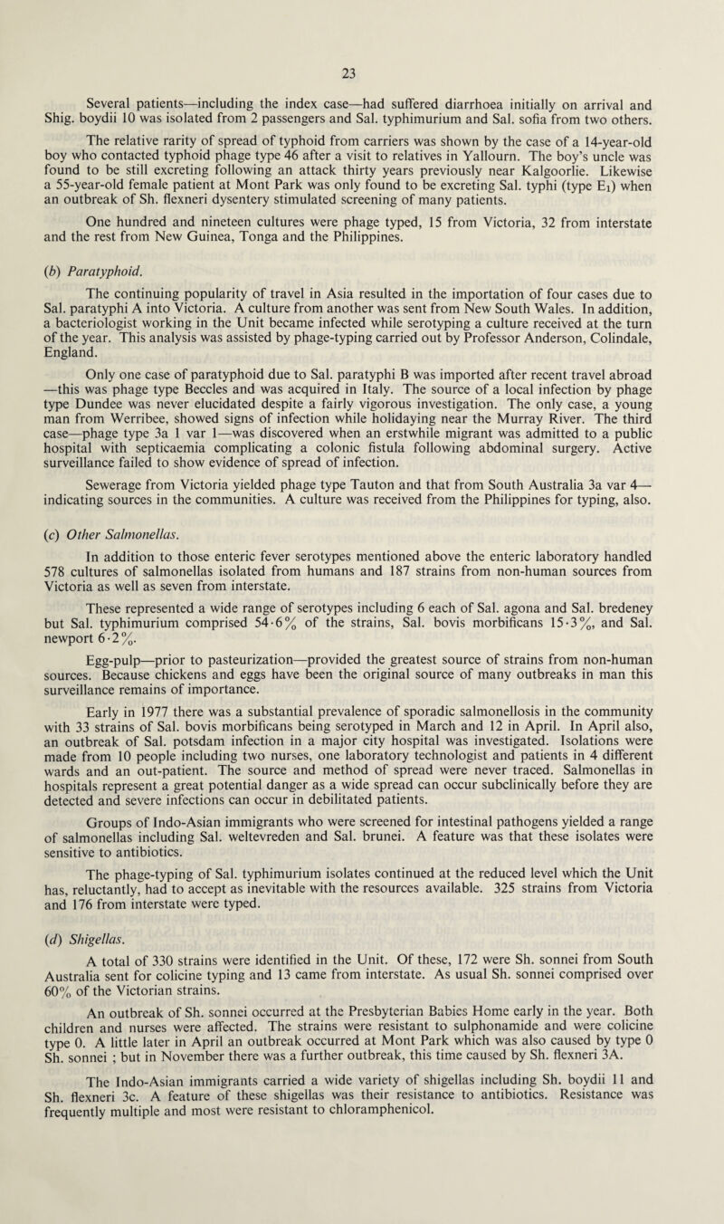 Several patients—including the index case—had suffered diarrhoea initially on arrival and Shig. boydii 10 was isolated from 2 passengers and Sal. typhimurium and Sal. sofia from two others. The relative rarity of spread of typhoid from carriers was shown by the case of a 14-year-old boy who contacted typhoid phage type 46 after a visit to relatives in Yallourn. The boy’s uncle was found to be still excreting following an attack thirty years previously near Kalgoorlie. Likewise a 55-year-old female patient at Mont Park was only found to be excreting Sal. typhi (type Ei) when an outbreak of Sh. fiexneri dysentery stimulated screening of many patients. One hundred and nineteen cultures were phage typed, 15 from Victoria, 32 from interstate and the rest from New Guinea, Tonga and the Philippines. (b) Paratyphoid. The continuing popularity of travel in Asia resulted in the importation of four cases due to Sal. paratyphi A into Victoria. A culture from another was sent from New South Wales. In addition, a bacteriologist working in the Unit became infected while serotyping a culture received at the turn of the year. This analysis was assisted by phage-typing carried out by Professor Anderson, Colindale, England. Only one case of paratyphoid due to Sal. paratyphi B was imported after recent travel abroad —this was phage type Beccles and was acquired in Italy. The source of a local infection by phage type Dundee was never elucidated despite a fairly vigorous investigation. The only case, a young man from Werribee, showed signs of infection while holidaying near the Murray River. The third case—phage type 3a 1 var 1—was discovered when an erstwhile migrant was admitted to a public hospital with septicaemia complicating a colonic fistula following abdominal surgery. Active surveillance failed to show evidence of spread of infection. Sewerage from Victoria yielded phage type Tauton and that from South Australia 3a var 4— indicating sources in the communities. A culture was received from the Philippines for typing, also. (c) Other SalmoneUas. In addition to those enteric fever serotypes mentioned above the enteric laboratory handled 578 cultures of salmonellas isolated from humans and 187 strains from non-human sources from Victoria as well as seven from interstate. These represented a wide range of serotypes including 6 each of Sal. agona and Sal. bredeney but Sal. typhimurium comprised 54-6% of the strains, Sal. bovis morbificans 15*3%, and Sal. newport 6 ■ 2 %. Egg-pulp—prior to pasteurization—provided the greatest source of strains from non-human sources. Because chickens and eggs have been the original source of many outbreaks in man this surveillance remains of importance. Early in 1977 there was a substantial prevalence of sporadic salmonellosis in the community with 33 strains of Sal. bovis morbificans being serotyped in March and 12 in April. In April also, an outbreak of Sal. potsdam infection in a major city hospital was investigated. Isolations were made from 10 people including two nurses, one laboratory technologist and patients in 4 different wards and an out-patient. The source and method of spread were never traced. Salmonellas in hospitals represent a great potential danger as a wide spread can occur subclinically before they are detected and severe infections can occur in debilitated patients. Groups of Indo-Asian immigrants who were screened for intestinal pathogens yielded a range of salmonellas including Sal. weltevreden and Sal. brunei. A feature was that these isolates were sensitive to antibiotics. The phage-typing of Sal. typhimurium isolates continued at the reduced level which the Unit has, reluctantly, had to accept as inevitable with the resources available. 325 strains from Victoria and 176 from interstate were typed. (d) Shigellas. A total of 330 strains were identified in the Unit. Of these, 172 were Sh. sonnei from South Australia sent for colicine typing and 13 came from interstate. As usual Sh. sonnei comprised over 60% of the Victorian strains. An outbreak of Sh. sonnei occurred at the Presbyterian Babies Home early in the year. Both children and nurses were affected. The strains were resistant to sulphonamide and were colicine type 0. A little later in April an outbreak occurred at Mont Park which was also caused by type 0 Sh. sonnei ; but in November there was a further outbreak, this time caused by Sh. fiexneri 3A. The Indo-Asian immigrants carried a wide variety of shigellas including Sh. boydii 11 and Sh. fiexneri 3c. A feature of these shigellas was their resistance to antibiotics. Resistance was frequently multiple and most were resistant to chloramphenicol.