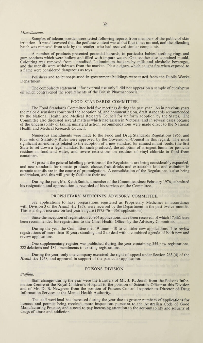 Miscellaneous. Samples of talcum powder were tested following reports from members of the public of skin irritation. It was discovered that the perfume content was about four times normal, and the offending batch was removed from sale by the retailer, who had received similar complaints. A number of products presented potential hazards, in particular babies’ teething rings and gum soothers which were hollow and filled with impure water. One soother also contained mould. Colouring was removed from “ anodised ” aluminium beakers by milk and alcoholic beverages, and the utensils were withdrawn from the market. Plastic cigars which caught fire when exposed to a flame were considered dangerous as toys. Polishers and toilet soaps used in government buildings were tested from the Public Works Department. The compulsory statement “ for external use only ” did not appear on a sample of eucalyptus oil which contravened the requirements of the British Pharmacopoeia. FOOD STANDARDS COMMITTEE. The Food Standards Committee held five meetings during the past year. As in previous years the major discussions concerned the adoption of, and commenting on, draft standards recommended by the National Health and Medical Research Council for uniform adoption by the States. The Committee also discussed several matters which had arisen in Victoria, and in several cases because of the undesirability of taking unilateral action, recommendations were made direct to the National Health and Medical Research Council. Numerous amendments were made to the Food and Drug Standards Regulations 1966, and four sets of Statutory Rules were approved by the Governor-in-Council in this regard. The most significant amendments related to the adoption of a new standard for canned infant foods, (the first State to set down a legal standard for such products), the adoption of stringent limits for pesticide residues in food and water, and severe restrictions on residues of vinyl chloride in food from containers. At present the general labelling provisions of the Regulations are being considerably expanded, and new standards for tomato products, cheese, fruit drinks and extractable lead and cadmium in ceramic utensils are in the course of promulgation. A consolidation of the Regulations is also being undertaken, and this will greatly facilitate their use. During the year, Mr. Keith Smith, a member of the Committee since February 1976, submitted his resignation and appreciation is recorded of his services on the Committee. PROPRIETARY MEDICINES ADVISORY COMMITTEE. 382 applications to have preparations registered as Proprietary Medicines in accordance with Division 3 of the Health Act 1958, were received by the Department in the past twelve months. This is a slight increase on last year’s figure (1975-76—368 applications). Since the inception of registration 20,964 applications have been received, of which 17,462 have been recommended for registration to the Chief Health Officer by the Advisory Committee. During the year the Committee met 19 times—10 to consider new applications, 1 to review registrations of more than 10 years standing and 8 to deal with a combined agenda of both new and review applications. One supplementary register was published during the year containing 355 new registrations, 222 deletions and 184 amendments to existing registrations. During the year, only one company exercised the right of appeal under Section 263 (4) of the Health Act 1958, and appeared in support of the particular application. POISONS DIVISION. Staffing. Staff changes during the year were the transfers of Mr. J. R. Jewell from the Poisons Infor¬ mation Centre at the Royal Children’s Hospital to the position of Scientific Officer at this Division and of Mr. D. B. Newgreen from the position of Poisons Control Inspector to Director of Drug Information Services at the Mental Health Authority. The staff workload has increased during the year due to greater numbers of applications for licences and permits being received, more inspections pursuant to the Australian Code of Good Manufacturing Practice, and a need to pay increasing attention to the accountability and security of drugs of abuse and addiction.