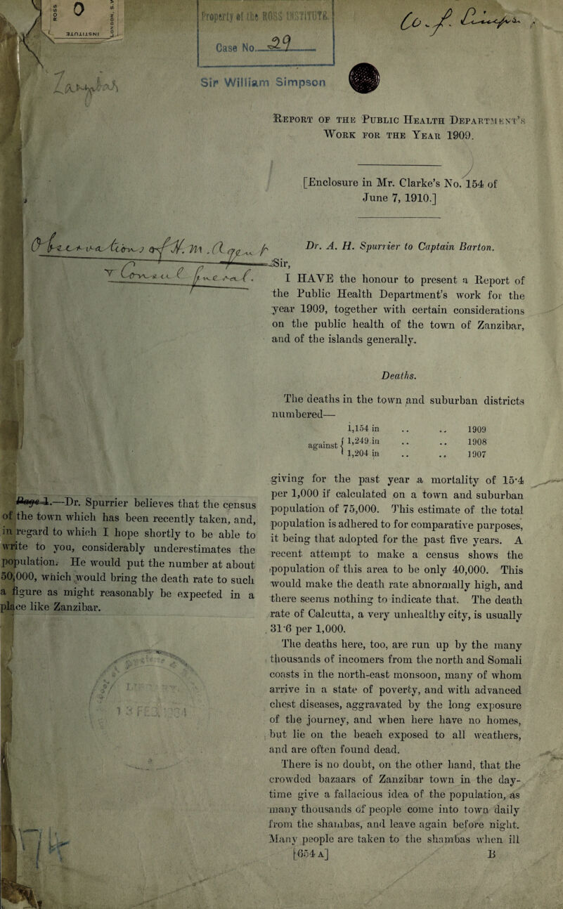 3JLnj.IJ.SNI > </> z □ z 3 i V / /a V Property.#? {fee ROHS ViSilTOTR. Case No Co y? /Lv Sir William Simpson .Report oe the Public Health Department’s Work eor the Year 1909. [Enclosure in Mr. Clarke’s No. 154 of June 7, 1910.] A Y it < c ^ ft -^(L- Act ^, ^ Dr. .4. H. Spurrier to Captain Barton. ■fSir, I HAVE the honour to present a Report of the Public Health Department’s work for the year 1909, together with certain considerations on the public health of the town of Zanzibar, and of the islands generally. Deaths. The deaths in the town and suburban districts numbered— 1,154 in against { 1’249 iu I 1,204 in 1909 1908 1907 —Dr. Spurrier believes that the census of the town which has been recently taken, and, in regard to which I hope shortly to be able to write to you, considerably underestimates the population. He would put the number at about 50,000, which would bring the death rate to such a figure as might reasonably be expected in a place like Zanzibar. giving for the past year a mortality of 15*4 per 1,000 if calculated on a town and suburban population of 75,000. This estimate of the total population is adhered to for comparative purposes, it being that adopted for the past five years. A recent attempt to make a census shows the population of this area to be only 40,000. This would make the death rate abnormally high, and there seems nothing to indicate that. The death rate of Calcutta, a very unhealthy city, is usually . 31-6 per 1,000. The deaths here, too, are run up by the many thousands of incomers from the north and Somali coasts in the north-east monsoon, many of whom arrive in a state of poverty, and with advanced chest diseases, aggravated by the long exposure of the journey, and when here have no homes, but lie on the beach exposed to all weathers, and are often found dead. There is no doubt, on the other hand, that the crowded bazaars of Zanzibar town in the day¬ time give a fallacious idea of the population, as many thousands of people come into town daily from the shambas, and leave again before night. Many people are taken to the shambas when ill [654 a] E i \