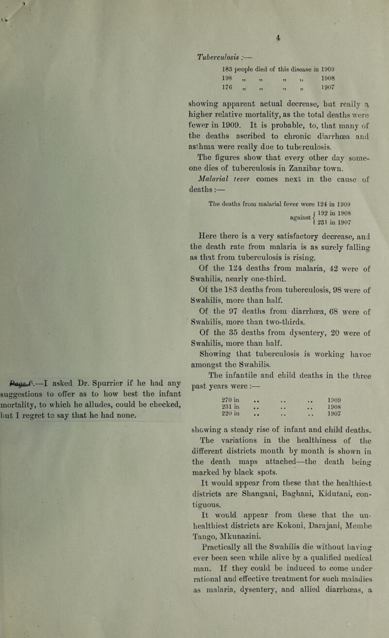 Tuberculosis :■ 183 people died of this disease in 1909 198 „ „ „ „ 1908 176 „ „ „ „ 1907 showing apparent actual decrease, but really a. higher relative mortality, as the total deaths were fewer in 1909. It is probable, to, that many of the deaths ascribed to chronic diarrhoea and asthma were really due to tuberculosis. The figures show that every other day some¬ one dies of tuberculosis in Zanzibar town. Malarial lever comes next in tbe cause of deaths:— The deaths from malarial fever were 124 in 1909 against < 192 in 1908 231 in 1907 Here there is a very satisfactory decrease, and the death rate from malaria is as surely falling as that from tuberculosis is rising, Of the 124 deaths from malaria, 42 were of Swahilis, nearly one-third. Of the 183 deaths from tuberculosis, 98 were of Swahilis, more than half. Of the 97 deaths from diarrhoea, 68 were of Swahilis, more than two-thirds. Of the 35 deaths from dysentery, 20 were of Swahilis, more than half. Showing that tuberculosis is working havoc amongst the Swahilis. The infantile and child deaths in the three past years were :— 270 in .. .. .. 1909 231 in .. .. .. 1908 220 in .. .. .. 1907 showing a steady rise of infant and child deaths. The variations in the healthiness of the different districts month by month is shown in the death maps attached—the death beiim marked by black spots. It would appear from these that the healthiest districts are Shangani, Baghani, Ividutani, con¬ tiguous. It would appear from these that the un- healthiest districts are Kokoni, Darajani, Membe Tan2*0, Mkunazini. Practically all the Swahilis die without having ever been seen while alive by a qualified medical man. If they could be induced to come under rational and effective treatment for such maladies as malaria, dysentery, and allied diarrhoeas, a