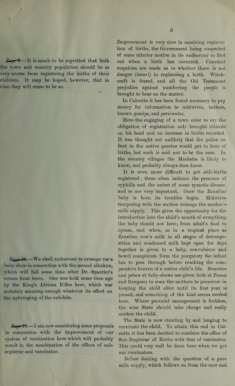 G .—It is much to be regretted that both the town and country population should be so very averse from registering the births of their children. It may be hoped, however, that in time they will cease to be so. —We shall endeavour to arrange tor a baby show in connection with the second sikukuu, which will fall some time after Dr. Spurrier’s return from leave. One was held some time ago by the King’s African Bifles here, which was certainly amusing enough whatever its effect on the upbringing of the exhibits. —I am now considering some proposals in connection with the improvement of our system of vaccination here which will probably result in the combination of the offices of sub¬ registrar and vaccinator. Improvement is very slow in receiving registra¬ tion of births, the Government being suspected of some ulterior motive in its endeavour to. find out when a birth has occurred. Constant enquiries are made as to whether there is not danger (hatari) in registering a birth. Witch¬ craft is feared, and all the Old Testament prejudice against numbering the people is brought to bear on the matter. In Calcutta it has been found necessary to pay ilioney for information to midwives, barbers, known gossips, and pnrinwalas. Here the engaging of a town crier to cry the obligation of registration only brought ridicule on his head and no increase in births recorded. It wTas thought not unlikely that the police on beat in the native quarter would get to hear of births, but such is said not to be the case. In the country villages the Masheha is likely to know, and probably always does know. It is even more difficult to get still-births registered ; these often indicate the presence of syphilis and the outset of some zymotic disease, and so are very important. Once the Zanzibar baby is born its troubles begin. Midwives tampering with the mother derange the mother’s milk supply. This gives the opportunity for the introduction into the child’s mouth of everything the Dabv should not have, from adult’s food to opium, and when, as in a tropical place as Zanzibar, cow’s milk in all stages of decompo¬ sition and condensed milk kept open for days together is given to a baby, convulsions and bowel complaints form the purgatory the infant lias to pass through before reaching the com¬ parative heaven of a native child’s life. Bounties and prises at baby-sliows are given both at Poona and Bangoon to coax the mothers to persevere in keeping the child alive until its first year is passed, and something of the kind seems needed here. Where parental management is feckless, the wise State should take charge and really mother the child. The State is now standing by and longing to vaccinate the child. To attain this end in Cal¬ cutta it has been decided to combine the office of Sub-Begistrar of Births with that of vaccinator. This could very well be done here when we get our vaccinators. Before dealing with the question of a pure milk supply, which follows on from the care and