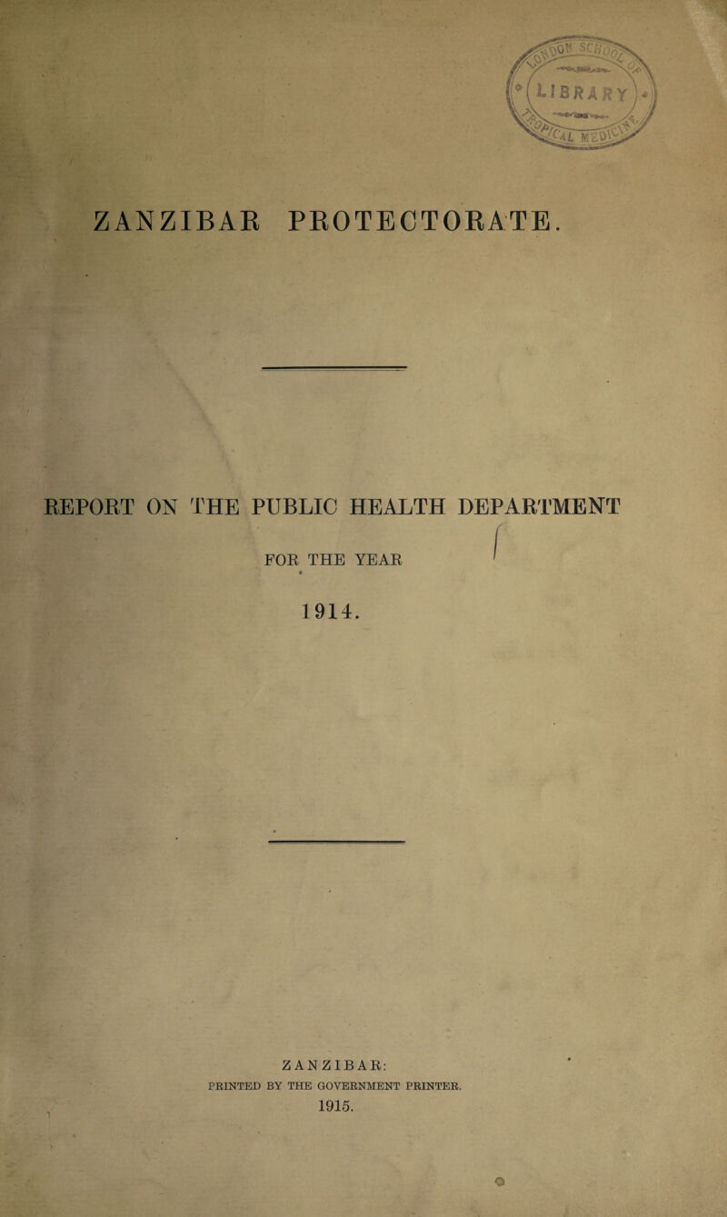 / ZANZIBAR PROTECTORATE. REPORT ON THE PUBLIC HEALTH DEPARTMENT FOE THE YEAR ^ 1914. ZANZIBAR: PRINTED BY THE GOVERNMENT PRINTER. 1915. o