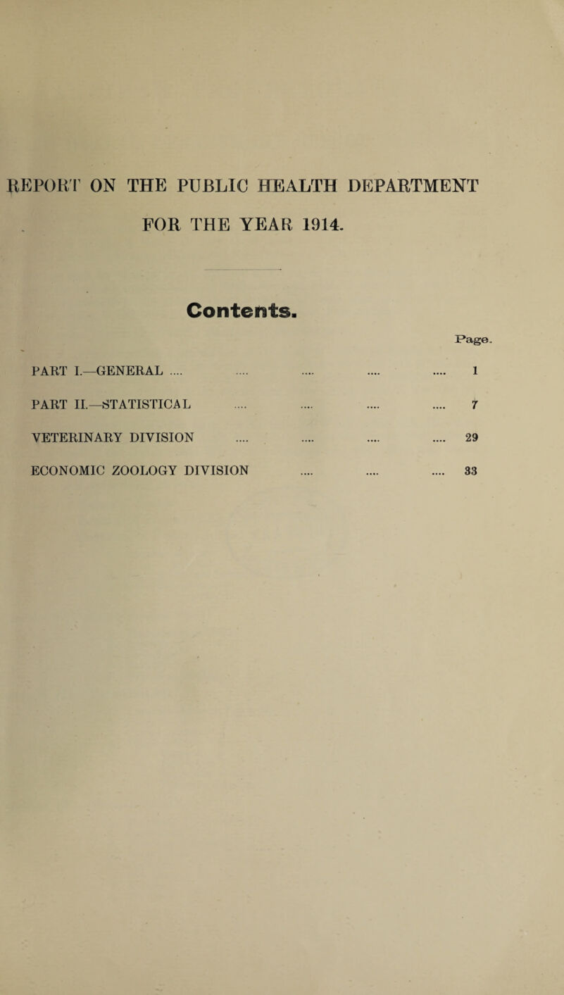 REPORT ON THE PUBLIC HEALTH DEPARTMENT FOR THE YEAR 1914. Contents. PART I.—GENERAL .... PART II.—STATISTICAL VETERINARY DIVISION Page. 1 7 29 ECONOMIC ZOOLOGY DIVISION 33