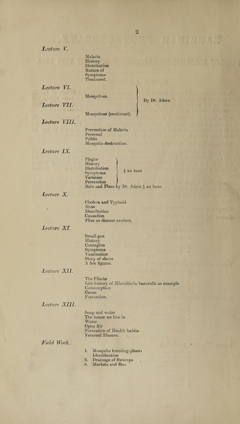 Lecture VI. Lecture VII. Lecture VIII. Lecture IX. Lecture X. Lecture XI. Lecture XII. Lecture XIII. Field Work. Malaria History Distribution Nature of Symptoms Treatment. Mosquitoes. By Dr. Aders. Mosquitoes (continued). > Prevention of Malaria Personal Public Mosquito destruction. i an hour Plague History Distribution Symptoms Varieties Prevention Rats and Fleas by Dr. Aders 4 an hour. Cholera and Typhoid Huts Distribution Causation Flies as disease carriers. Small-pox History Contagion Symptoms Vaccination Story of above A few figures. The Filarise Life history of Microfilaria bancrofti as example Consumption Cause Prevention. Soap and water The house we live in Water Open Air Formation of Health habits Venereal Disease. 1. Mosquito breeding-place* Identification 2. Drainage of Swamps 4. Markets and flies.