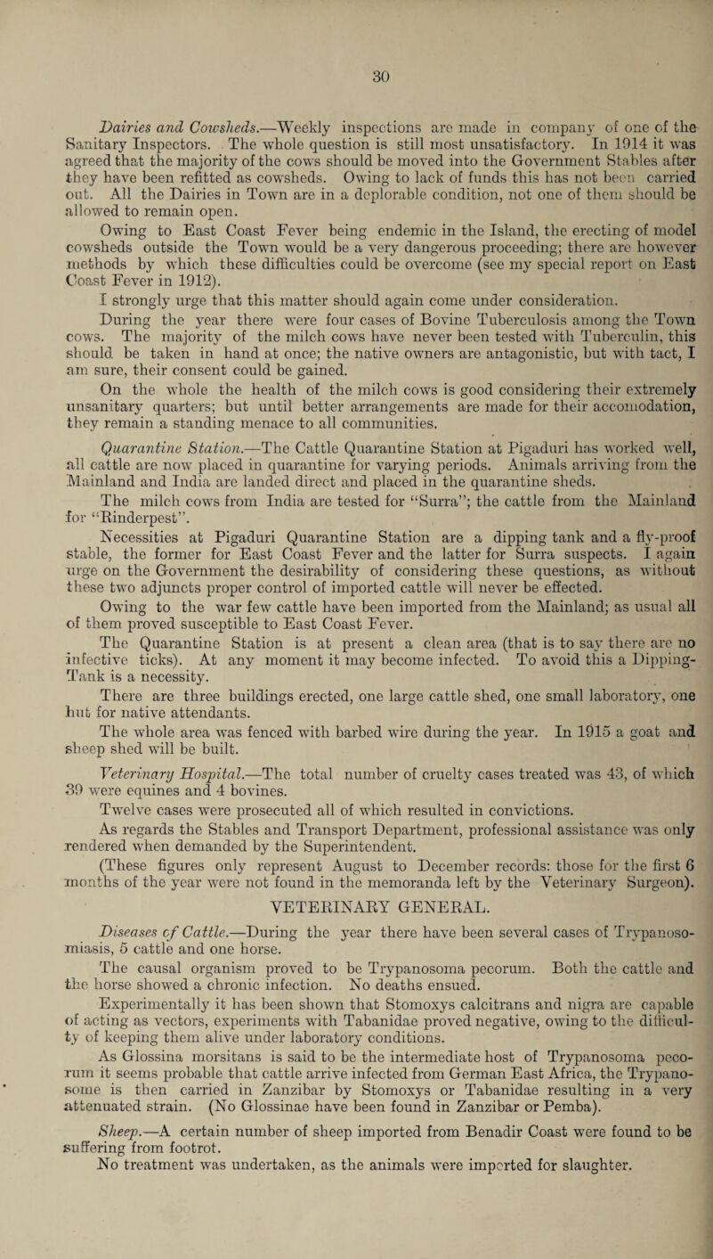 Dairies and Cowsheds.—Weekly inspections are made in company of one of the Sanitary Inspectors. The whole question is still most unsatisfactory. In 1914 it was agreed that the majority of the cows should be moved into the Government Stables after they have been refitted as cowsheds. Owing to lack of funds this has not been carried out. All the Dairies in Town are in a deplorable condition, not one of them should be allowed to remain open. Owing to East Coast Fever being endemic in the Island, the erecting of model cowsheds outside the Town wTould be a very dangerous proceeding; there are however methods by which these difficulties could be overcome (see my special report on East Coast Fever in 1912). I strongly urge that this matter should again come under consideration. During the year there were four cases of Bovine Tuberculosis among the Town cows. The majority of the milch cows have never been tested with Tuberculin, this should be taken in hand at once; the native owners are antagonistic, but with tact, I am sure, their consent could be gained. On the whole the health of the milch cows is good considering their extremely unsanitary quarters; but until better arrangements are made for their accomodation, they remain a standing menace to all communities. Quarantine Station.—The Cattle Quarantine Station at Pigaduri has worked well, all cattle are now placed in quarantine for varying periods. Animals arriving from the Mainland and India are landed direct and placed in the quarantine sheds. The milch cows from India are tested for “Surra”; the cattle from the Mainland for “Rinderpest”. Necessities at Pigaduri Quarantine Station are a dipping tank and a fly-proof stable, the former for East Coast Fever and the latter for Surra suspects. I again urge on the Government the desirability of considering these questions, as without these two adjuncts proper control of imported cattle will never be effected. Owing to the war few cattle have been imported from the Mainland; as usual all of them proved susceptible to East Coast Fever. The Quarantine Station is at present a clean area (that is to say there are no infective ticks). At any moment it may become infected. To avoid this a Dipping- Tank is a necessity. There are three buildings erected, one large cattle shed, one small laboratory, one lmt for native attendants. The whole area was fenced with barbed wire during the year. In 1915 a goat and sheep shed will be built. Veterinary Hospital.—The total number of cruelty cases treated was 43, of which 39 were equines and 4 bovines. Twelve cases were prosecuted all of which resulted in convictions. As regards the Stables and Transport Department, professional assistance was only rendered when demanded by the Superintendent. (These figures only represent August to December records: those for the first 6 months of the year were not found in the memoranda left by the Veterinary Surgeon). VETERINARY GENERAL. Diseases of Cattle.—During the year there have been several cases of Trypanoso¬ miasis, 5 cattle and one horse. The causal organism proved to be Trypanosoma pecorum. Both the cattle and the horse showed a chronic infection. No deaths ensued. Experimentally it has been shown that Stomoxys calcitrans and nigra are capable of acting as vectors, experiments with Tabanidae proved negative, owing to the difficul¬ ty of keeping them alive under laboratory conditions. As Glossina morsitans is said to be the intermediate host of Trypanosoma peco¬ rum it seems probable that cattle arrive infected from German East Africa, the Trypano¬ some is then carried in Zanzibar by Stomoxys or Tabanidae resulting in a very attenuated strain. (No Glossinae have been found in Zanzibar or Pemba). Sheep.—A certain number of sheep imported from Benadir Coast were found to be suffering from footrot. No treatment was undertaken, as the animals were imported for slaughter.
