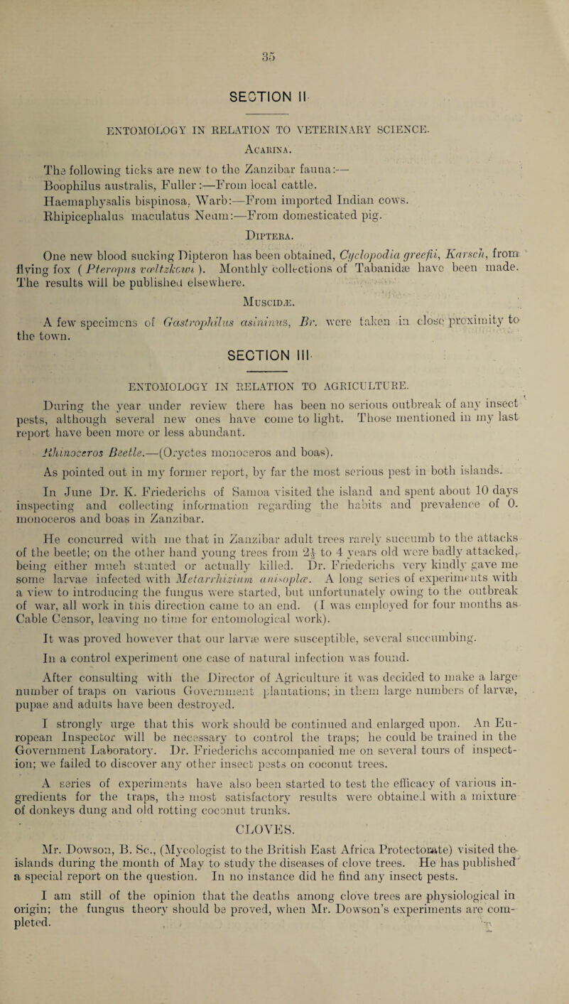 SECTION II ENTOMOLOGY IN RELATION TO VETERINARY SCIENCE. Acarina. The following ticks are new to the Zanzibar fauna:— Boophilus australis, Fuller:—From local cattle. Haemaphysalis bispinosa. Warb:—From imported Indian cows. Bhipicephalus maculatus Nemn:—From domesticated pig. Diptera. One new blood sucking Dipteron has been obtained, Cyclopodia greefii, Kartell, from flying fox (Pteropus vocltzkowi). Monthly collections of Tabanidas have been made. The results will be published elsewhere. / - MuSCIDiE. A few specimens of Gastrophilus cisininus, Br. were taken in close proximity to the town. SECTION 111- ENTOMOLOGY IN RELATION TO AGRICULTURE. During the year under review there has been no serious outbreak of any insect pests, although several new ones have come to light. Those mentioned in my last report have been more or less abundant. Khinoccros Beetle.—(Oryctes monoceros and boas). As pointed out in my former report, by far the most serious pest in both islands. In June Dr. K. Friederichs of Samoa visited the island and spent about 10 days inspecting and collecting information regarding the habits and prevalence of 0. monoceros and boas in Zanzibar. He concurred with me that in Zanzibar adult trees rarely succumb to the attacks of the beetle; on the other hand young trees from 2J to 4 years old were badly attacked, being either much stunted or actually killed. Dr. Friederichs very kindly gave me some larvae infected with Metarrhizium anUoplce. A long series of experiments with a view to introducing the fungus were started, but unfortunately owing to the outbreak of war, all work in this direction came to an end. (I was employed for four months as Cable Censor, leaving no time for entomological work). It was proved however that our larvae were susceptible, several succumbing. In a control experiment one case of natural infection was found. After consulting with the Director of Agriculture it was decided to make a large number of traps on various Government plantations; in them large numbers of larvae, pupae and adults have been destroyed. I strongly urge that this work should be continued and enlarged upon. An Eu¬ ropean Inspector will be necessary to control the traps; he could be trained in the Government Laboratory. Dr. Friederichs accompanied me on several tours of inspect¬ ion; we failed to discover any other insect pests on coconut trees. A series of experiments have also been started to test the efficacy of various in¬ gredients for the traps, the most satisfactory results were obtained with a mixture of donkeys dung and old rotting coconut trunks. CLOVES. Mr. Dowson, B. Sc., (Mycologist to the British East Africa Protectorate) visited the- islands during the month of May to study the diseases of clove trees. He has published a special report on the question. In no instance did he find any insect pests. I am still of the opinion that the deaths among clove trees are physiological in origin; the fungus theory should be proved, when Mr. Dowson’s experiments are com¬ pleted. , ,