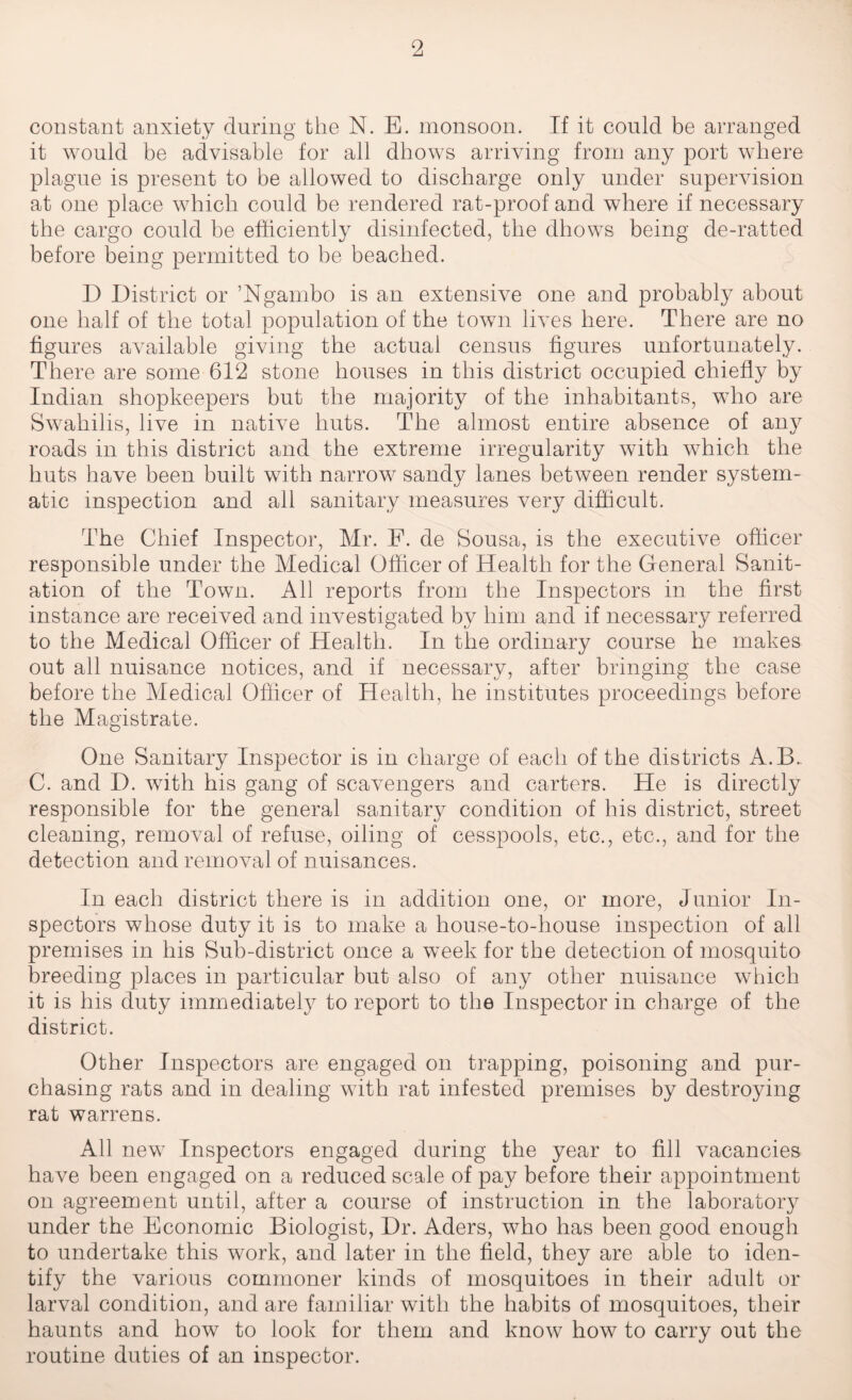 constant anxiety during the N. E. monsoon. If it could be arranged it would be advisable for all dhows arriving from any port where plague is present to be allowed to discharge only under supervision at one place which could be rendered rat-proof and where if necessary the cargo could be efficiently disinfected, the dhows being de-ratted before being permitted to be beached. D District or ’Ngambo is an extensive one and probably about one half of the total population of the town lives here. There are no figures available giving the actual census figures unfortunately. There are some 612 stone houses in this district occupied chiefly by Indian shopkeepers but the majority of the inhabitants, who are Swahilis, live in native huts. The almost entire absence of any roads in this district and the extreme irregularity with which the huts have been built with narrow sandy lanes between render system¬ atic inspection and all sanitary measures very difficult. The Chief Inspector, Mr. F. de Sousa, is the executive officer responsible under the Medical Officer of Health for the General Sanit¬ ation of the Town. All reports from the Inspectors in the first instance are received and investigated by him and if necessary referred to the Medical Officer of Health. In the ordinary course he makes out all nuisance notices, and if necessary, after bringing the case before the Medical Officer of Health, he institutes proceedings before the Magistrate. One Sanitary Inspector is in charge of each of the districts A.B. C. and I), with his gang of scavengers and carters. He is directly responsible for the general sanitary condition of his district, street cleaning, removal of refuse, oiling of cesspools, etc., etc., and for the detection and removal of nuisances. In each district there is in addition one, or more, Junior In¬ spectors whose duty it is to make a house-to-house inspection of all premises in his Sub-district once a week for the detection of mosquito breeding places in particular but also of any other nuisance which it is his duty immediately to report to the Inspector in charge of the district. Other Inspectors are engaged on trapping, poisoning and pur¬ chasing rats and in dealing with rat infested premises by destroying rat warrens. All new Inspectors engaged during the year to fill vacancies have been engaged on a reduced scale of pay before their appointment on agreement until, after a course of instruction in the laboratory under the Economic Biologist, Dr. Aders, who has been good enough to undertake this work, and later in the field, they are able to iden¬ tify the various commoner kinds of mosquitoes in their adult or larval condition, and are familiar with the habits of mosquitoes, their haunts and how to look for them and know how to carry out the routine duties of an inspector.