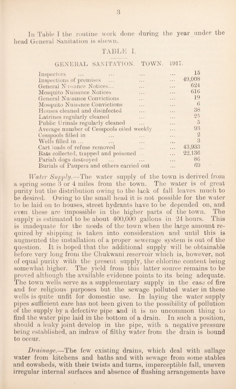 head General Sanitation is shewn. TABLE I. GENERAL SANITATION. TOWN. 1917. Inspectors 15 Inspections of premises ... 49,008 General Nuisance Notices... 624 Mosquito Nuisance Notices 616 General Nuisance Convictions 19 Mosquito Nuisance Convictions 6 Houses cleaned and disinfected 38 Latrines regularly cleaned 25 Public Urinals regularly cleaned 5 Average number of Cesspools oiled weekly 93 Cesspools filled in 2 Wells filled in ... 3 Cart loads of refuse removed ... 43,933 Rats collected, trapped and poisoned .. ... 22.136 Pariah dogs desttoyed 86 Burials of Paupers and others carried out 69 Water Supply.—The water supply of the town is derived from a spring some 3 or 4 miles from the town. The water is of great purity but the distribution owing to the lack of fall leaves much to be desired. Owing to the small head it is not possible for the water to be laid on to houses, street hydrants have to be depended on, and even these are impossible in the higher parts of the town. The supply is estimated to be about 400,000 gallons in 24 hours. This is inadequate for the needs of the town w7hen the large amount re¬ quired by shipping is taken into consideration and until this is augmented the installation of a proper sewerage system is out of the question. It is hoped that the additional supply will be obtainable before very long from the Chukwani reservoir which is, however, not of equal purity with the present supply, the chlorine content being somewhat higher. The yield from this latter source remains to be proved although the available evidence points to its being adequate. The town wells serve as a supplementary supply in the case of fire and for religious purposes but the sewage polluted water in these wells is quite unfit for domestic use. In laying the water supply pipes sufficient care has not been given to the possibility of pollution of the supply by a defective pipe and it is no uncommon thing to find the water pipe laid in the bottom of a drain. In such a position, should a leaky joint develop in the pipe, with a negative pressure being established, an indraw of filthy water from the drain is bound to occur. Drainage.—The few existing drains, which deal with sullage water from kitchens and baths and with sewage from some stables and cowsheds, with their twists and turns, imperceptible fall, uneven irregular internal surfaces and absence of flushing arrangements have