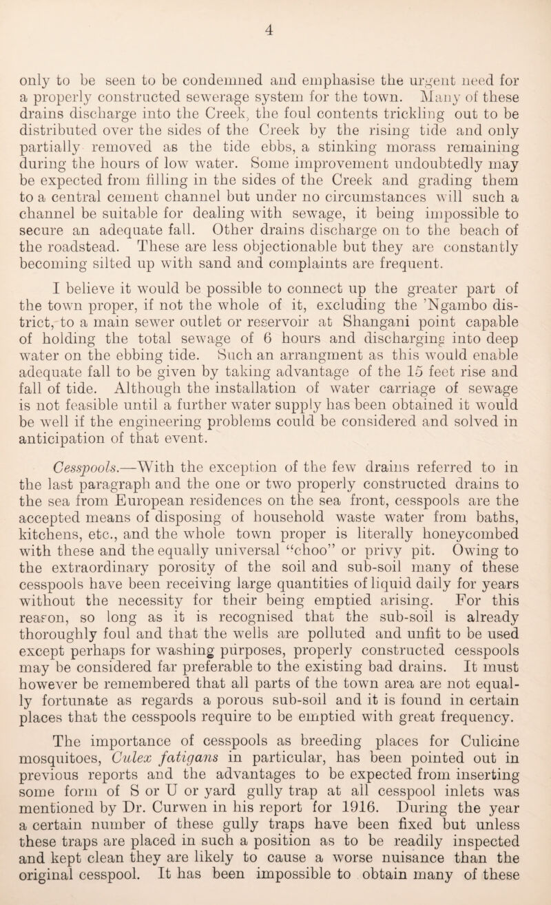 only to be seen to be condemned and emphasise the urgent need for a properly constructed sewerage system for the town. Many of these drains discharge into the Creek, the foul contents trickling out to be distributed over the sides of the Creek by the rising tide and only partially removed as the tide ebbs, a stinking morass remaining during the hours of low water. Some improvement undoubtedly may be expected from filling in the sides of the Creek and grading them to a central cement channel but under no circumstances will such a channel be suitable for dealing with sewage, it being impossible to secure an adequate fall. Other drains discharge on to the beach of the roadstead. These are less objectionable but they are constantly becoming silted up with sand and complaints are frequent. I believe it would be possible to connect up the greater part of the town proper, if not the whole of it, excluding the ’Ngambo dis¬ trict, to a main sewer outlet or reservoir at Shangani point capable of holding the total sewage of 6 hours and discharging into deep water on the ebbing tide. Such an arrangment as this would enable adequate fall to be given by taking advantage of the 15 feet rise and fall of tide. Although the installation of water carriage of sewage is not feasible until a further water supply has been obtained it would be Avell if the engineering problems could be considered and solved in anticipation of that event. Cesspools.—With the exception of the few drains referred to in the last paragraph and the one or two properly constructed drains to the sea from European residences on the sea front, cesspools are the accepted means of disposing of household waste water from baths, kitchens, etc., and the whole town proper is literally honeycombed with these and the equally universal “choo” or privy pit. Owing to the extraordinary porosity of the soil and sub-soil many of these cesspools have been receiving large quantities of liquid daily for years without the necessity for their being emptied arising. For this reason, so long as it is recognised that the sub-soil is already thoroughly foul and that the wells are polluted and unfit to be used except perhaps for washing purposes, properly constructed cesspools may be considered far preferable to the existing bad drains. It must however be remembered that all parts of the town area are not equal¬ ly fortunate as regards a porous sub-soil and it is found in certain places that the cesspools require to be emptied with great frequency. The importance of cesspools as breeding places for Culicine mosquitoes, Culex fatigans in particular, has been pointed out in previous reports and the advantages to be expected from inserting some form of S or U or yard gully trap at all cesspool inlets was mentioned by Dr. Curwen in his report for 1916. During the year a certain number of these gully traps have been fixed but unless these traps are placed in such a position as to be readily inspected and kept clean they are likely to cause a worse nuisance than the original cesspool. It has been impossible to obtain many of these