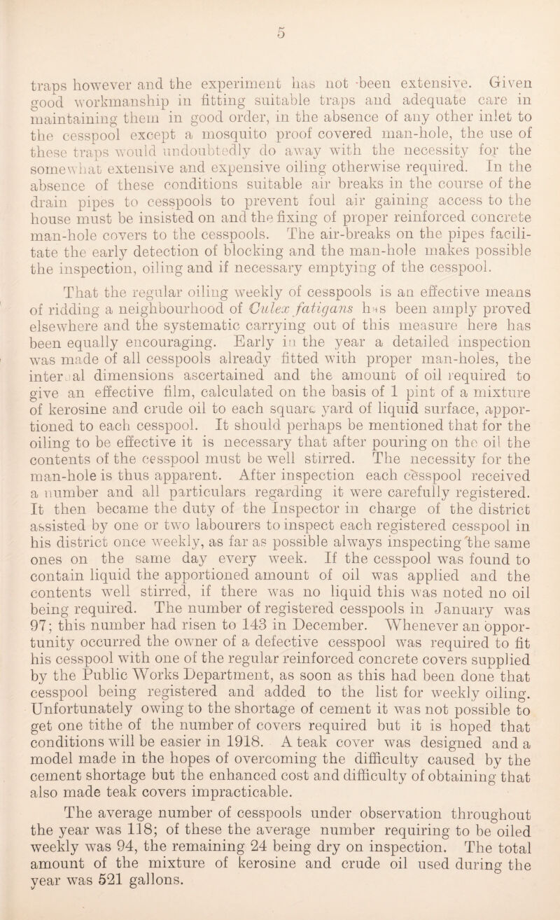 traps however and the experiment has not -been extensive. Given ood workmanship in fitting suitable traps and adequate care in maintaining them in good order, in the absence of any other inlet to the cesspool except a mosquito proof covered man-hole, the use of these traps would undoubtedly do away with the necessity for the somewhat extensive and expensive oiling otherwise required. In the absence of these conditions suitable air breaks in the course of the drain pipes to cesspools to prevent foul air gaining access to the house must be insisted on and the fixing of proper reinforced concrete man-hole covers to the cesspools. The air-breaks on the pipes facili¬ tate the early detection of blocking and the man-hole makes possible the inspection, oiling and if necessary emptying of the cesspool. That the regular oiling weekly of cesspools is an effective means of ridding a neighbourhood of Culex fatigans 1ms been amply proved elsewhere and the systematic carrying out of this measure here has been equally encouraging. Early in the year a detailed inspection was made of all cesspools already fitted with proper man-holes, the internal dimensions ascertained and the amount of oil required to give an effective film, calculated on the basis of 1 pint of a mixture of kerosine and crude oil to each square yard of liquid surface, appor¬ tioned to each cesspool. It should perhaps be mentioned that for the oiling to be effective it is necessary that after pouring on the oil the contents of the cesspool must be well stirred. The necessity for the man-hole is thus apparent. After inspection each cbsspool received a number and all particulars regarding it were carefully registered. It then became the duty of the Inspector in charge of the district assisted by one or two labourers to inspect each registered cesspool in his district once weekly, as far as possible always inspecting ‘the same ones on the same day every week. If the cesspool was found to contain liquid the apportioned amount of oil was applied and the contents wTell stirred, if there was no liquid this was noted no oil being required. The number of registered cesspools in January was 97; this number had risen to 143 in December. Whenever an oppor¬ tunity occurred the owner of a defective cesspool was required to fit his cesspool with one of the regular reinforced concrete covers supplied by the Public Works Department, as soon as this had been done that cesspool being registered and added to the list for weekly oiling. Unfortunately owing to the shortage of cement it was not possible to get one tithe of the number of covers required but it is hoped that conditions will be easier in 1918. A teak cover was designed and a model made in the hopes of overcoming the difficulty caused by the cement shortage but the enhanced cost and difficulty of obtaining that also made teak covers impracticable. The average number of cesspools under observation throughout the year was 118; of these the average number requiring to be oiled weekly was 94, the remaining 24 being dry on inspection. The total amount of the mixture of kerosine and crude oil used during the year was 521 gallons.