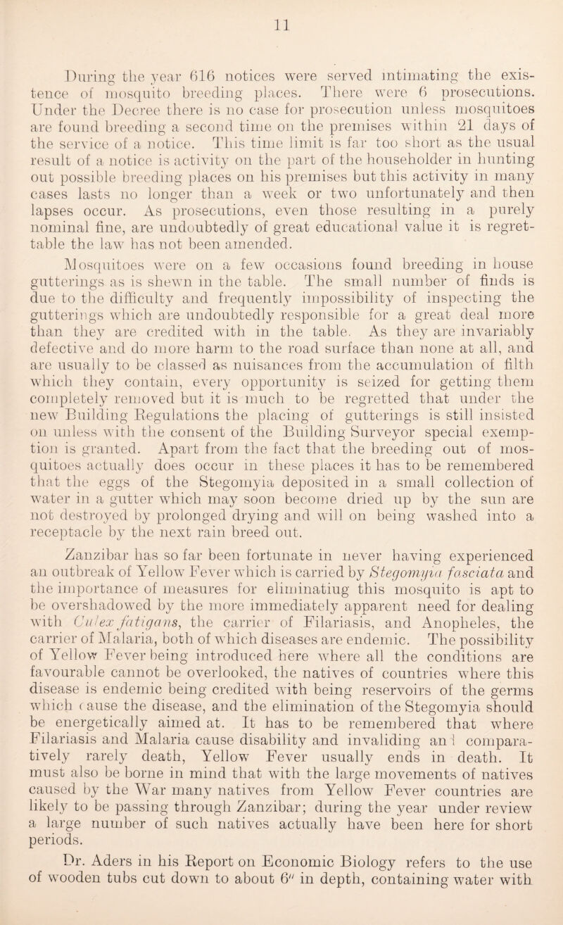 During the year 616 notices were served intimating the exis¬ tence of mosquito breeding places. There were 6 prosecutions. Under the Decree there is no case for prosecution unless mosquitoes are found breeding a second time on the premises within 21 days of the service of a notice. This time limit is far too short as the usual result of a notice is activity on the part of the householder in hunting out possible breeding places on his premises but this activity in many cases lasts no longer than a week or two unfortunately and then lapses occur. As prosecutions, even those resulting in a purely nominal fine, are undoubtedly of great educational value it is regret¬ table the law has not been amended. Mosquitoes were on a few occasions found breeding in house gutterings as is shewn m the table. The small number of finds is due to the difficulty and frequently impossibility of inspecting the gutterings which are undoubtedly responsible for a great deal more than they are credited with in the table. As they are invariably defective and do more harm to the road surface than none at all, and are usually to be classed as nuisances from the accumulation of filth which they contain, every opportunity is seized for getting them completely removed but it is much to be regretted that under the new Building Regulations the placing of gutterings is still insisted on unless with the consent of the Building Surveyor special exemp¬ tion is granted. Apart from the fact that the breeding out of mos¬ quitoes actually does occur in these places it has to be remembered that the eggs of the Stegomyia deposited in a small collection of water in a gutter which may soon become dried up by the sun are not destroyed by prolonged drying and will on being washed into a receptacle by the next rain breed out. Zanzibar has so far been fortunate in never having experienced an outbreak of Yellow Fever which is carried by Stegomyia fascia/a and the importance of measures for eliminating this mosquito is apt to be overshadowed by the more immediately apparent need for dealing with Cal ex fatigans, the carrier of Filariasis, and Anopheles, the carrier of Malaria, both of which diseases are endemic. The possibility of Yellow Fever being introduced here Avhere all the conditions are favourable cannot be overlooked, the natives of countries where this disease is endemic being credited with being reservoirs of the germs which cause the disease, and the elimination of the Stegomyia should be energetically aimed at. It has to be remembered that where Filariasis and Malaria cause disability and invaliding ani compara¬ tively rarely death, Yellow Fever usually ends in death. It must also be borne in mind that with the large movements of natives caused by the War many natives from Yellow Fever countries are likely to be passing through Zanzibar; during the year under review a large number of such natives actually have been here for short periods. Dr. Aders in his Report on Economic Biology refers to the use of wooden tubs cut down to about 6 in depth, containing water with