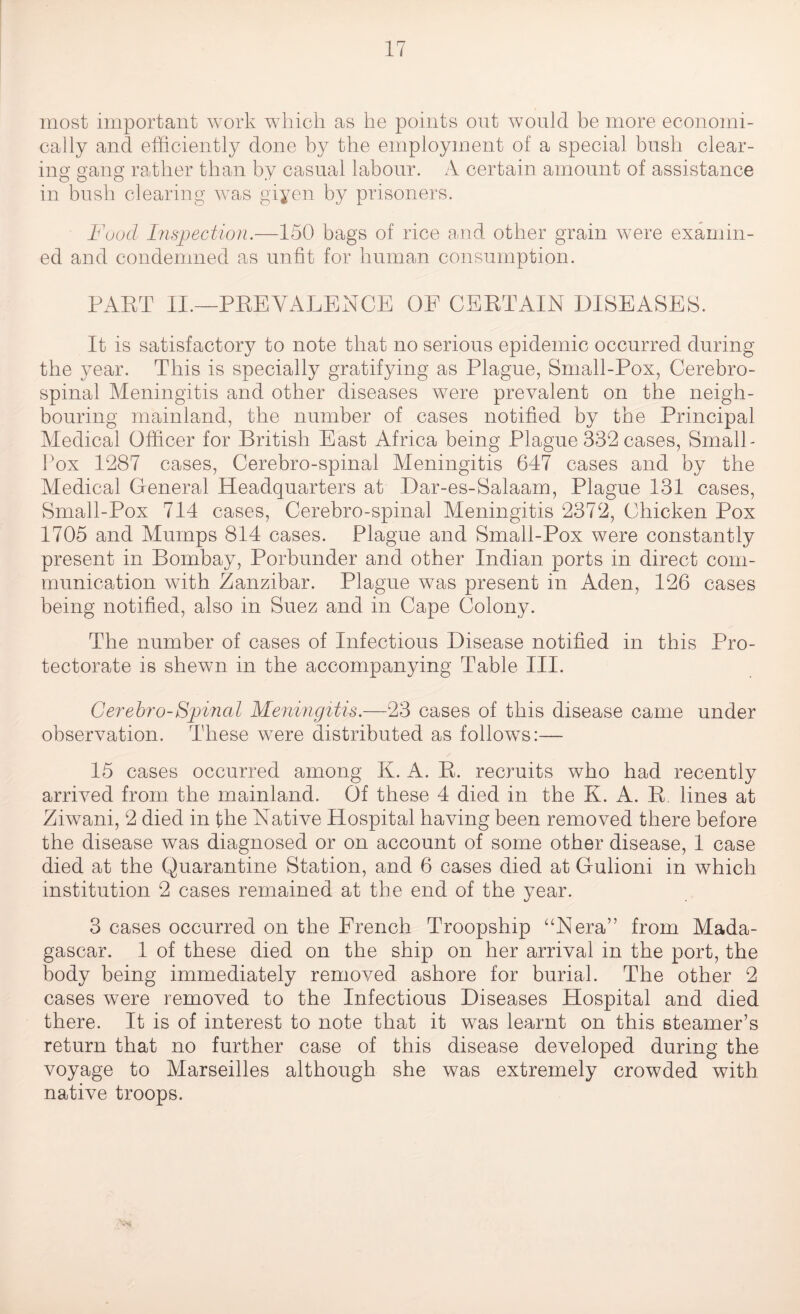 most important work which as he points out would be more economi¬ cally and efficiently done by the employment of a special bush clear¬ ing gang rather than by casual labour. A certain amount of assistance in bush clearing was giyen by prisoners. Fuocl Inspection.—150 bags of rice and other grain were examin¬ ed and condemned as unfit for human consumption. PART II.—PREVALENCE OE CERTAIN DISEASES. It is satisfactory to note that no serious epidemic occurred during the year. This is specially gratifying as Plague, Small-Pox, Cerebro¬ spinal Meningitis and other diseases were prevalent on the neigh¬ bouring mainland, the number of cases notified by the Principal Medical Officer for British East Africa being Plague 332 cases, Small- Pox 1287 cases, Cerebro-spinal Meningitis 647 cases and by the Medical General Headquarters at Dar-es-Salaam, Plague 131 cases, Small-Pox 714 cases, Cerebro-spinal Meningitis 2372, Chicken Pox 1705 and Mumps 814 cases. Plague and Small-Pox were constantly present in Bombay, Porbunder and other Indian ports in direct com¬ munication with Zanzibar. Plague was present in Aden, 126 cases being notified, also in Suez and in Cape Colony. The number of cases of Infectious Disease notified in this Pro¬ tectorate is shewn in the accompanying Table III. Cerebro-Spinal Meningitis.—23 cases of this disease came under observation. These were distributed as follows:— 15 cases occurred among K. A. R. recruits who had recently arrived from the mainland. Of these 4 died in the K. A. R. lines at Ziwani, 2 died in the Native Hospital having been removed there before the disease was diagnosed or on account of some other disease, 1 case died at the Quarantine Station, and 6 cases died at Gulioni in which institution 2 cases remained at the end of the year. 3 cases occurred on the Erench Troopship “Nera” from Mada¬ gascar. 1 of these died on the ship on her arrival in the port, the body being immediately removed ashore for burial. The other 2 cases were removed to the Infectious Diseases Hospital and died there. It is of interest to note that it was learnt on this steamer’s return that no further case of this disease developed during the voyage to Marseilles although she was extremely crowded with native troops.
