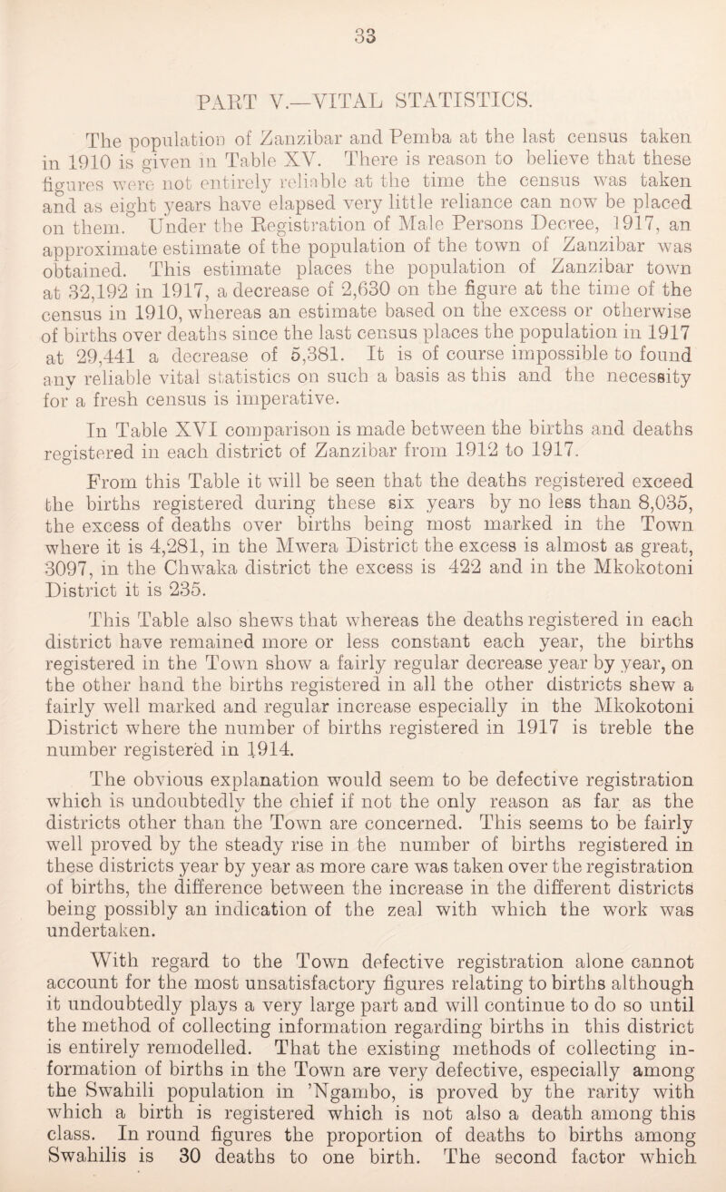 PART V.—VITAL STATISTICS. The population of Zanzibar and Pemba at the last census taken in 1910 is given in Table XV. There is reason to believe that these figures were not entirely reliable at the time the census was taken and as eight years have elapsed very little reliance can now be placed on them. Under the Registration of Male Persons Decree, 1917, an approximate estimate of the population of the town of Zanzibar was obtained. This estimate places the population of Zanzibar town at 32,192 in 1917, a decrease of 2,630 on the figure at the time of the census in 1910, whereas an estimate based on the excess or otherwise of births over deaths since the last census places the population in 1917 at 29,441 a decrease of 5,381. It is of course impossible to found any reliable vital statistics on such a basis as this and the necessity for a fresh census is imperative. In Table XVI comparison is made between the births and deaths registered in each district of Zanzibar from 1912 to 1917. From this Table it will be seen that the deaths registered exceed the births registered during these six years by no less than 8,035, the excess of deaths over births being most marked in the Town where it is 4,281, in the Mwrera District the excess is almost as great, 3097, m the Chwaka district the excess is 422 and in the Mkokotoni District it is 235. This Table also shews that whereas the deaths registered in each district have remained more or less constant each year, the births registered in the Town show a fairly regular decrease year by year, on the other hand the births registered in all the other districts shew a fairly well marked and regular increase especially in the Mkokotoni District where the number of births registered in 1917 is treble the number registered in 1914. The obvious explanation would seem to be defective registration which is undoubtedly the chief if not the only reason as far as the districts other than the Town are concerned. This seems to be fairly well proved by the steady rise in the number of births registered in these districts year by year as more care wras taken over the registration of births, the difference between the increase in the different districts being possibly an indication of the zeal with which the work was undertaken. With regard to the Town defective registration alone cannot account for the most unsatisfactory figures relating to births although it undoubtedly plays a very large part and will continue to do so until the method of collecting information regarding births in this district is entirely remodelled. That the existing methods of collecting in¬ formation of births in the Town are very defective, especially among the Swahili population in ’Ngambo, is proved by the rarity with which a birth is registered which is not also a death among this class. In round figures the proportion of deaths to births among Swahilis is 30 deaths to one birth. The second factor which