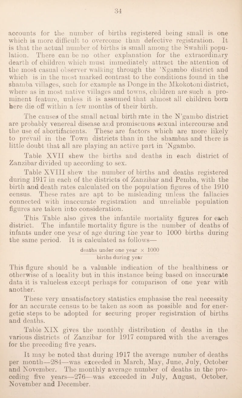 accounts for the number of births registered being small is one which is more difficult to overcome than defective registration. It is that the actual number of births is small among the Swahili popu¬ lation. There can be no other explanation for the extraordinary dearth of children which must immediately attract the attention of the most casual observer walking through the ’Ngambo district and which is in the most marked contrast to the conditions found in the shamba villages, such for example as Donge in the Mkokotoni district,, where as in most native villages and towns, children are such a pro¬ minent feature, unless it is assumed that almost all children born here die off within a few months of their birth. The causes of the small actual birth rate in the N’gambo district are probably venereal disease and promiscuous sexual intercourse and the use of abortifacients. These are factors wThich are more likely to prevail in the Town districts than in the shambas and there is little doubt that all are playing an active part in ’Ngambo. Table XYII shew the births and deaths in each district of Zanzibar divided up according to sex. Table XVIII shew the number of births and deaths registered during 1917 in each of the districts of Zanzibar and Pemba, with the birth and death rates calculated on the population figures of the 1910 census. These rates are apt to be misleading unless the fallacies connected with inaccurate registration and unreliable population figures are taken into consideration. This Table also gives the infantile mortality figures for each district. The infantile mortality figure is the number of deaths of infants under one year of age during the year to 1000 births during the same period. It is calculated as follows— deaths under one year x 1000 births during year This figure should be a valuable indication of the healthiness or otherwise of a locality but in this instance being based on inaccurate data it is valueless except perhaps for comparison of one year with another. These very unsatisfactory statistics emphasise the real necessity for an accurate census to be taken as soon as possible and for ener¬ getic steps to be adopted for securing proper registration of births and deaths. Table XIX gives the monthly distribution of deaths in the various districts of Zanzibar for 1917 compared with the averages for the preceding five years. It may be noted that during 1917 the average number of deaths per month—284—w7as exceeded in March, May, June, July, October and November. The monthly average number of deaths in the pro- ceding five years—276—was exceeded in July, August, October, November and December.