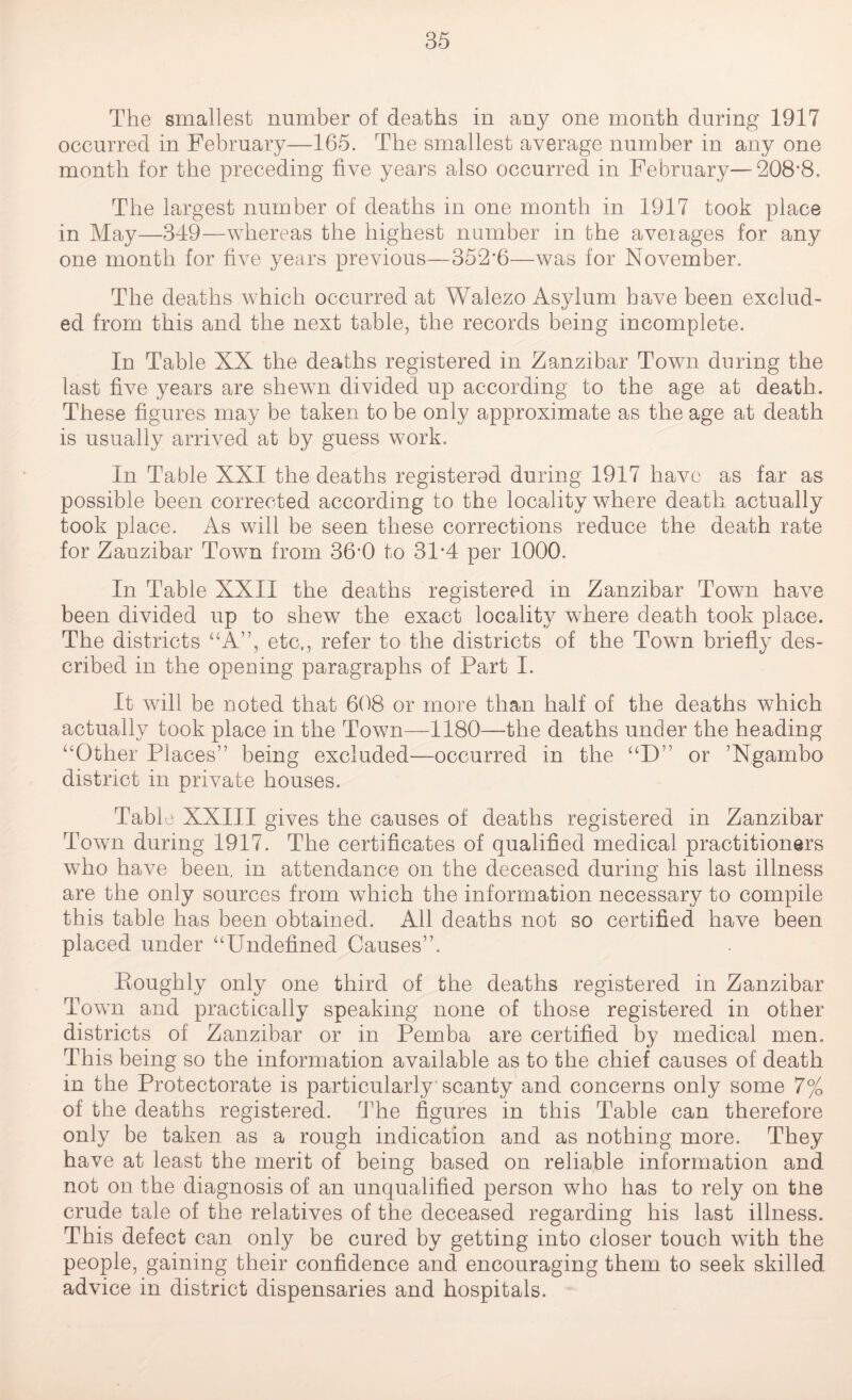 The smallest number of deaths in any one month during 1917 occurred in February—165. The smallest average number in any one month for the preceding five years also occurred in February—208*8, The largest number of deaths in one month in 1917 took place in May—349—whereas the highest number in the aveiages for any one month for five years previous—352*6—was for November. The deaths which occurred at Walezo Asylum have been exclud¬ ed from this and the next table, the records being incomplete. In Table XX the deaths registered in Zanzibar Town during the last five years are shewn divided up according to the age at death. These figures may be taken to be only approximate as the age at death is usually arrived at by guess work. In Table XXI the deaths registered during 1917 have as far as possible been corrected according to the locality where death actually took place. As will be seen these corrections reduce the death rate for Zanzibar Town from 36*0 to 31*4 per 1000. In Table XXII the deaths registered in Zanzibar Town have been divided up to shew the exact locality where death took place. The districts “A”, etc,, refer to the districts of the Town briefly des¬ cribed in the opening paragraphs of Part I. It will be noted that 608 or more than half of the deaths which actually took place in the Town—1180—the deaths under the heading “Other Places” being excluded—occurred in the “D” or ’Ngambo district in private houses. Table XXIII gives the causes of deaths registered in Zanzibar Town during 1917. The certificates of qualified medical practitioners who have been, in attendance on the deceased during his last illness are the only sources from which the information necessary to compile this table has been obtained. All deaths not so certified have been placed under “Undefined Causes”. Roughly only one third of the deaths registered in Zanzibar Town and practically speaking none of those registered in other districts of Zanzibar or in Pemba are certified by medical men. This being so the information available as to the chief causes of death in the Protectorate is particularly'scanty and concerns only some 7% of the deaths registered. The figures in this Table can therefore only be taken as a rough indication and as nothing more. They have at least the merit of being based on reliable information and not on the diagnosis of an unqualified person who has to rely on tire crude tale of the relatives of the deceased regarding his last illness. This defect can only be cured by getting into closer touch with the people, gaining their confidence and encouraging them to seek skilled advice in district dispensaries and hospitals.