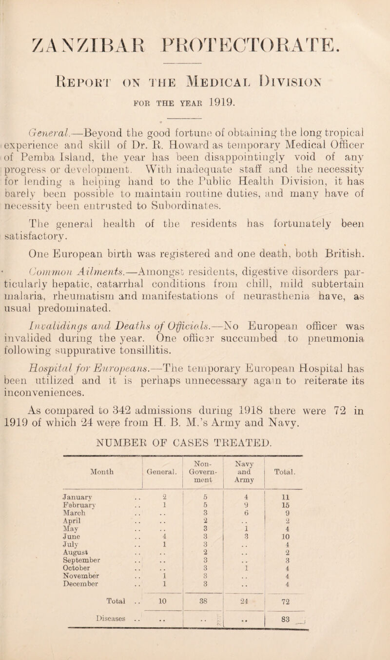 Report on the Medical Division FOR THE YEAR 1919. General.—Beyond the good fortune of obtaining the long tropical experience and skill of Dr. B. Howard as temporary Medical Officer of Pemba Island, the year has been disappointingly void of any progress or development. With inadequate staff and the necessity for lending a helping hand to the Public Health Division, it has barely been possible to maintain routine duties, and many have of necessity been entrusted to Subordinates. The general health of the residents has fortunately been satisfactory. % One European birth was registered and one death, both British. Common Ailments.—Amongst residents, digestive disorders par¬ ticularly hepatic, catarrhal conditions from chill, mild subtertain malaria, rheumatism and manifestations of neurasthenia have, as usual predominated. Invalidings and Deaths of Officials.—No European officer was invalided during the year. One officer succumbed to pneumonia following suppurative tonsillitis. Hospital for Europeans.—-The temporary European Hospital has been utilized and it is perhaps unnecessary again to reiterate its inconveniences. As compared to 342 admissions during 1918 there were 72 in 1919 of which 24 were from H. B„ Mbs Army and Navy. NUMBER OF CASES TREATED. Month General. Non- Govern¬ ment Navy and Army Total. January 2 5 4 11 February 1 5 9 15 March • , 3 6 9 April • . 2 . • 2 May . • 3 1 4 June 4 3 3 10 July 1 3 • . 4 August • . 2 • • 2 September • • 3 . • 3 October . # 3 1 4 November 1 3 # # 4 December 1 3 4 Total 10 38 24 72 Diseases V •• % o e 83