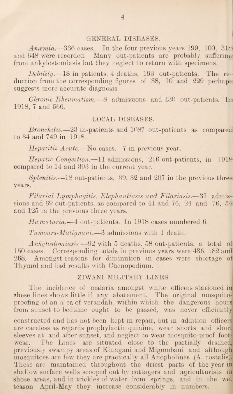 GENERAL DISEASES. Ancemia.—336 cases. In the four previous years 199, 100, 31ts and 648 were recorded. Many out-patients are probably suffering: from ankylostomiasis but they neglect to return with specimens. Debility.—18 in-patients, 4 deaths, 193 out-patients. The re ¬ duction from the corresponding figures of 38, 10 and 229 perhaps suggests more accurate diagnosis. Chronic Rheumatism.—8 admissions and 430 out-patients. In; 1918, 7 and 566. LOCAL DISEASES. Bronchitis.—23 in-patients and 1087 out-patients as compared; to 34 and 749 in 1918. Hepatitis Acute.—No cases. 7 in previous year. Hepatic Congestion.—11 admissions, 216 out-patients, in 1918* compared to 14 and 393 in the current year. Splenitis.—18 out-patients. 39, 32 and 207 in the previous three years. Filarial Lymphagitis, Flepha.ntiasis ancl Filariasis.—37 admis¬ sions and 69 out-patients, as compared to 41 and 76, 24 and 76, 541 and 125 in the previous three years. Hcematuria.—4 out-patients. In 1918 cases numbered 6. Tumours-Malignant.—-3 admissions with 1 death. Ankylostomiasis—92 with 5 deaths, 58 out-patients, a total of 150 cases. Corresponding totals in previous years were 436, 182 and 268. Amongst reasons for diminution in cases were shortage of Thymol and bad results with Chenopodium. ZIWANI MILITARY LINES. The incidence of malaria amongst white officers staoioned in these lines shows little if any abatement. The original mosquito¬ proofing of an a eaof verandah, within which the dangerous hours from sunset to bedtime ought to be passed, was never efficiently constructed and has not been kept in repair, but in addition officers are careless as regards prophylactic quinine, wear shorts and short sleeves at and after sunset, and neglect to wear mosquito-proof foot¬ wear. The Lines are situated close to the partially drained, previously swampy areas of Kiungani and Migombani and although mosquitoes are few they are practically all Anopholines (A. costalis). These are maintained throughout the driest parts of the year in shallow surface wells scooped out by cottagers and agriculturists in shose areas, and in trickles of water from springs, and in the wet teason April-May they increase considerably in numbers.