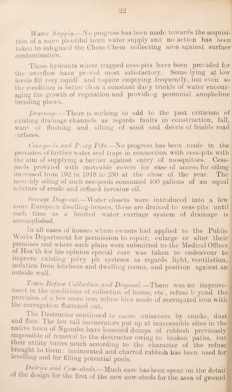 Water Supply.—No progress lias been made towards the acquisi¬ tion of a more plentiful town water supply and no action has been taken to safeguard the Chem-Chem collecting area against surface contamination. Those hydrants where trapped cess-pits have been provided for the overflow have proved most satisfactory. Some lying at low levels fill very rapidl and require emptying frequently, but even so the condition is better than a constant daby trickle of water encour¬ aging the growth of vegetation and providing perennial anopheline breeding places. Drainage.—There is nothing to add to the past criticism of existing drainage channels as regards faults in construction, fall, want of flushing and silting of sand and debris of friable road urfaces. Cess-pouls and P; ivy Pits.—No progress has been made in the provision of further water seal traps in connection with cess-pits with the aim of supplying a barrier against entry of mosquitoes. Cess¬ pools provided with moveable covers for ease of access for oiling increased from 192 in 1918 to 230 at the close of the year. The monthly oiling of such cesspools consumed 400 gallons of an equal mixture of crude and refined kerosine oil. Seivage Disposal.—Water closets were introduced into a few more European dwelling-houses, these are drained to cess-pits until such time as a limited water carriage system of drainage is accomplished. in all cases of houses where owners had applied to the Public \\ orks Department for permission to repair, enlarge or alter their premises and where such plans were submitted to the Medical Officer of Hea'th for his opinion special care was taken to endeavour to improve existing privy pit systems as regards light, ventilation, isolation from kitchens and dwelling rooms, and position against an outside wall. down Defuse Collection and Disposal.—There was no improve¬ ment in the conditions of collection of house, etc., refuse b yond the pto\ ision of a few more iron refuse bins made of corrugated iron with the corrugation flattened out. rbe Destructor continued to cause nuisances by smoke, dust and flies. The few rail incinerators put up at inaccessible sites in the name town of Ngambo have lessened dumps of rubbish previously impossible of removal to the destructor owing to broken paths, but , eu utility varies much according to the character of the refuse lought to them: incinerated and charred rubbish has been used for levelling and for filling potential pools. j , . ^a(nps and Low-slieds.—Much care has been spent on the detail o ic design for the first of the new cow-sheds for the area of ground