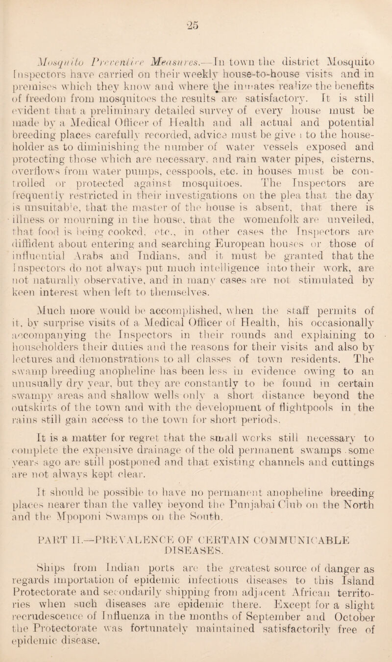 Inspectors have carried on their weekly house-to-house visits and in premises which they know and where the inmates realize the benefits of freedom from mosquitoes the results are satisfactory. Id is still evident that a preliminary detailed survey of every house must be made by a Medical Officer of Health and all actual and potential breeding places carefully recorded, advice must be give s to the house¬ holder as to diminishing the number of water vessels exposed and protecting those which are necessary, and rain water pipes, cisterns, overflows from water pumps, cesspools, etc. in houses must be con¬ trolled or protected against mosquitoes. The Inspectors are frequently restricted in their investigations on the plea that the day is unsuitable., that the master of the house is absent, that there is illness or mourning in the house, that the womenfolk are unveiled, that food is being cooked, etc., in other cases the Inspectors are diffident about entering and searching European houses or those of influential Arabs and Indians, and it must be granted that the Inspectors do not always put much intelligence into their work, are not naturally' observative, and in many cases are not stimulated by keen interest when left to themselves. Much more would be accomplished, when the staff permits of it, by surprise visits of a Medical Officer of Health, his occasionally accompanying the Inspectors in their rounds and explaining to householders their duties and the reasons for their visits and also by lectures and demonstrations to all classes of town residents. The swamp breeding anopheline lias been less in evidence owing to an unusually dry year, but they are constantly to be found in certain swampy areas and shal low wells only a short distance beyond the outskirts of the town and with the development of flightpools in the rains still gain access to the town for short periods. It is a matter for regret that the small works still necessary to complete the expensive drainage of the old permanent swamps .some years ago are still postponed and that existing channels and cuttings are not always kept clear. It should be possible to have no permanent anopheline breeding places nearer than the valley beyond the Punjabai Club on the North and the Mpoponi Swamps on the South. PART II.- ■PEEVALENCE OF CERTAIN COMMUNICABLE DISEASES. Ships from Indian ports are the greatest source of danger as regards importation of epidemic infectious diseases to this Island Protectorate and secondarily shipping from adjacent African territo¬ ries when such diseases are epidemic there. Except for a slight recrudescence of Influenza in the months of September and October the Protectorate was fortunately maintained satisfactorily free of epidemic disease.