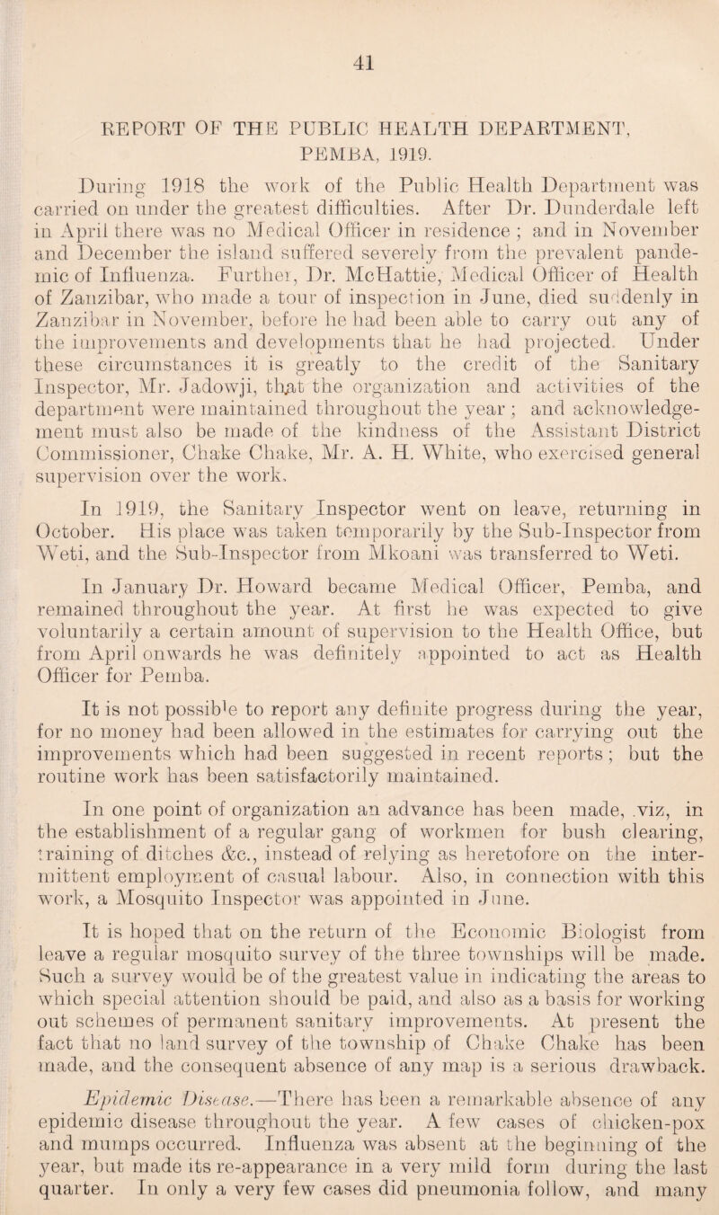 EE POET OF THE PUBLIC HEALTH DEPAETMENT, PEMBA, 1919. During 1918 the work of the Public Health Department was carried on under the greatest difficulties. After Dr. Dunderdale left in April there was no Medical Officer in residence ; and in November and December the island suffered severely from the prevalent pande¬ mic of Influenza. Further, Dr. McHattie, Medical Officer of Health of Zanzibar, who made a tour of inspection in June, died suddenly in Zanzibar in November, before he had been able to carry out any of the improvements and developments that he had projected,, Under these circumstances it is greatly to the credit of the Sanitary Inspector, Mr. Jadowji, th.at the organization and activities of the department were maintained throughout the year ; and acknowledge¬ ment must also be made of the kindness of the Assistant District Commissioner, Ohake Chake, Mr. A. H. White, who exercised general supervision over the work. In 1919, the Sanitary Inspector went on leave, returning in October. His place was taken temporarily by the Sub-Inspector from Weti, and the Sub-Inspector from Mkoani was transferred to Weti. In January Dr. Howard became Medical Officer, Pemba, and remained throughout the year. At first he was expected to give voluntarily a certain amount of supervision to the Health Office, but from April onwards he was definitely appointed to act as Health Officer for Pemba. It is not possiffie to report any definite progress during the year, for no money had been allowed in the estimates for carrying out the improvements which had been suggested in recent reports ; but the routine work has been satisfactorily maintained. In one point of organization an advance has been made, viz, in the establishment of a regular gang of workmen for bush clearing, training of ditches &c., instead of relying as heretofore on the inter¬ mittent employment of casual labour. Also, in connection with this wrork, a Mosquito Inspector was appointed in June. It is hoped that on the return of the Economic Biologist from leave a regular mosquito survey of the three townships will be made. Such a survey would be of the greatest value in indicating the areas to which special attention should be paid, and also as a basis for working- out schemes of permanent sanitary improvements. At present the fact that no land survey of the township of Chake Chake has been made, and the consequent absence of any map is a serious drawback. Epidemic Disease.—There has been a remarkable absence of any epidemic disease throughout the year. A few cases of chicken-pox and mumps occurred. Influenza was absent at the beginning of the year, but made its re-appearance in a very mild form during the last quarter. In only a very few cases did pneumonia follow, and many