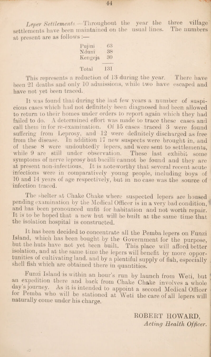 Leper Settlements.^-Throughout the year the three village settlements have been maintained on the usual lines. The numbers at present are as follows :— Pujini 63 Nduni 38 Kengeja 30 Total 131 This represents a reduction of 13 during the year. There have been 21 deaths and only 10 admissions, while two have escaped and have not yet been traced. c / / It was found that during the last few years a number of suspi¬ cious cases which had not definitely been diagnosed had been allowed to return to their homes under orders to report again which they had failed to do. A determined effort was made to trace these cases and call them in for re-examination. Of 15 cases traced 3 were found suffering from Leprosy, and 12 were definitely discharged as free from the disease. In addition 17 new suspects were brought in, and of these c3 were undoubtedly lepers, and were sent to settlements, while 9 are still under observation. These last exhibit some symptoms of nerve leprosy but bacilli cannot be found and they are at present noil-infectious.. It is noteworthy that several recent acute infections were in comparatively young people, including boys of 10 and 14 years of age respectively, but in no case was the source of infection traced. The shelter at Chake Chake where suspected lepers are housed pending examination by the Medical Officer is in a very bad condition, and has been pronounced unfit for habitation and not worth repair. It is to be hoped that a new hut will be built at the same time that the isolation hospital is constructed. It has been decided to concentrate all the Pemba lepers on Funzi Island, which has been bought by the Government for the purpose, but the huts have not yet been built. This place will afford better isolation, and at the same time the lepers will benefit by more oppor- of cultivating land, and by a plentiful supply of fish, especially shell fish which are obtained there in quantities. I unffi Island is within an hour’s run by launch from Wefci, but an expedition there and back from Chake Chake involves a whole day sjourney As it is intended to appoint a second Medical Officer tor -Pemba who will be stationed at Weti the care of all lepers will naturally come under his charge. ROBERT HOWARD, Acting Health Officer.