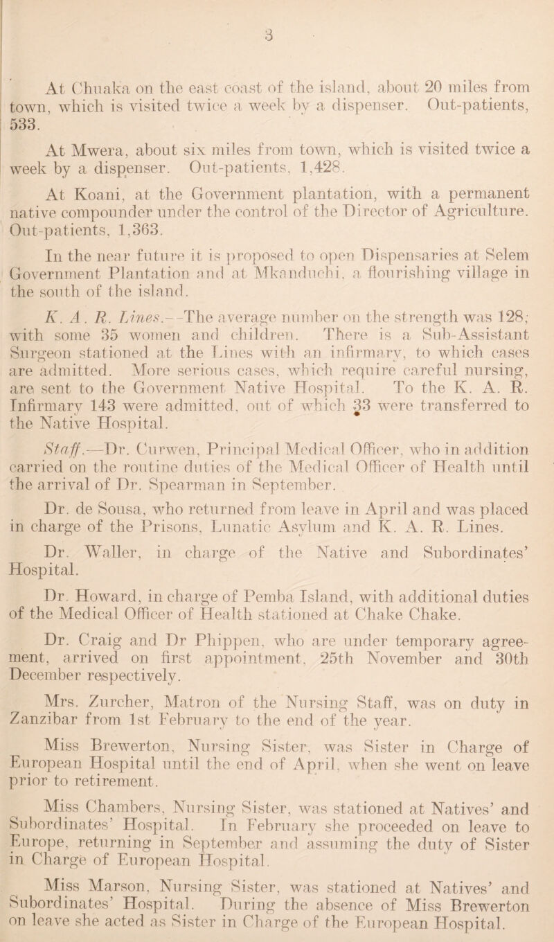 At Chuaka on the east coast of the island, about 20 miles from town, which is visited twice a week by a dispenser. Out-patients, 533. At Mwera, about six miles from town, which is visited twice a week by a dispenser. Out-patients, 1,428. At Koani, at the Government plantation, with a permanent native compounder under the control of the Director of Agriculture. Out-patients, 1,363. In the near future it is proposed to open Dispensaries at Selem Government Plantation and at Mkanduchi, a flourishing village in the south of the island. K. A. R. L ines.—The average number on the strength was 128; with some 35 women and children. There is a Sub-Assistant Surgeon stationed at the Lines with an infirmary, to which cases are admitted. More serious cases, which require careful nursing, are sent to the Government Native Hospital. To the K. A. R. Infirmary 143 were admitted, out of which 33 were transferred to the Native Hospital. Staff.-—Dr. Curwen, Principal Medical Officer, who in addition carried on the routine duties of the Medical Officer of Health until the arrival of Dr. Spearman in September. Dr. de Sousa, who returned from leave in April and was placed in charge of the Prisons, Lunatic Asylum and K. A. R. lanes. Dr. Waller, in charge of the Native and Subordinates’ Hospital. Dr. Howard, in charge of Pemba Island, with additional duties of the Medical Officer of Health stationed at Chake Chake. Dr. Craig and Dr Phippen, who are under temporary agree¬ ment, arrived on first appointment, 25th November and 30th December respectively. Mrs. Zurcher, Matron of the Nursing Staff, was on duty in Zanzibar from 1st February to the end of the year. Miss Brewerton, Nursing Sister, was Sister in Charge of European Hospital until the end of April, when she went on leave prior to retirement. Miss Chambers, Nursing Sister, was stationed at Natives’ and Subordinates’ Hospital. In February she proceeded on leave to Europe, returning in September and assuming the duty of Sister in Charge of European Hospital. Miss Marson, Nursing Sister, was stationed at Natives’ and Subordinates’ Hospital. During the absence of Miss Brewerton on leave she acted as Sister in Charge of the European Hospital.