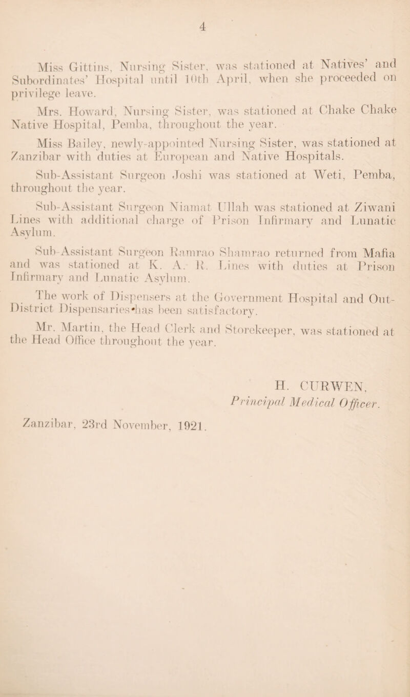 Miss Git-tins, Nursing Sister, was stationed at Natives’ and Subordinates’ Hospital until 10th April, when she proceeded on privilege leave. Mrs. Howard, Nursing Sister, was stationed at Ohake Chake Native Hospital, Pemba, throughout the year. Miss Bailey, newly-appointed Nursing Sister, was stationed at Zanzibar with duties at European and Native Hospitals. Sub-Assistant Surgeon Joshi was stationed at Weti, Pemba, throughout the year. Sub-Assistant Surgeon Niamat Ullah was stationed at Ziwani Lines with additional charge of Prison Infirmary and Lunatic Asylum. Sub-Assistant Surgeon Ramrao Shamrao returned from Mafia and was stationed at K. A. R. Lines with duties at Prison Infirmary and Lunatic Asylum. the work of Dispensers at the Government Hospital and Out- District Dispensariesdias been satisfactory. Mr. Martin, the Head Clerk and Storekeeper, was stationed at the Head Office throughout the year. Zanzibar. 23rd November, 1921. H. CURWEN, Principal Medical Officer.