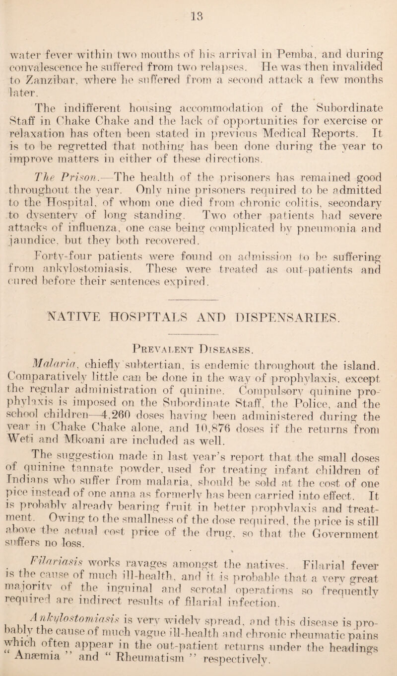 water fever within two mouths of his arrival in Pemba, and during convalescence he suffered from two relapses. He was then invalided to Zanzibar, where lie suffered from a second attack a few months later. The indifferent housing accommodation of the Subordinate Staff in Ghake Chake and the lack of opportunities for exercise or relaxation has often been stated in previous Medical Reports. It is to be regretted that nothing has been done during the year to improve matters in either of these directions. The P rison.—The health of the prisoners has remained good throughout the year. Only nine prisoners required to be admitted to the Hospital, of whom one died from chronic colitis, secondary to dysentery of long standing. Two other patients had severe attacks of influenza, one case being complicated by pneumonia and jaundice, but they both recovered. Forty-four patients were found on admission to be suffering from ankylostomiasis. These were treated as out-patients and cured before their sentences expired. NATIVE HOSPITALS AND DISPENSARIES. Prevalent Diseases. Malaria, chiefly subtertian, is endemic throughout the island. Comparatively little can be done in the way of prophylaxis, except the regular administration of quinine. Compulsory quinine pro¬ phylaxis is imposed on the Subordinate Staff, the Police, and the school children—4,260 doses having been administered during the year in Chake Chake alone, and 10,876 doses if the returns from Weti and Mkoani are included as well. The suggestion made in last year’s report that the small doses of quinine tannate powder, used for treating infant children of Indians who suffer from malaria, should be sold at the cost of one pice instead of one anna as formerlv has been carried into effect. It is probablv already bearing fruit in better prophvlaxis and treat¬ ment. Owing to the smallness of the dose required, the price is still above the actual cost price of the drug, so that the Government suflers no loss. Filariasis works ravages amongst the natives. Filarial fever is the cause of much ill-health, and it is probable that a very great majority of the inguinal and scrotal operations so frequently required are indirect results of filarial infection. Ankylostomiasis is very widely spread, and this disease is pro- bably the cause of much vague ill-health and chronic rheumatic pains which often appear in the out-patient returns under the headings Anaemia ” and “ Rheumatism ” respectively.