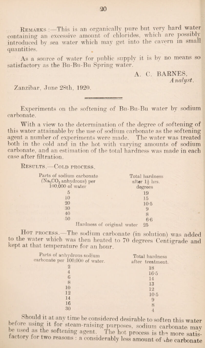 Remarks :—This is an organically pure but very hard water containing an excessive amount of chlorides, which are possibly introduced by sea water which may get into the cavern in small quantities. As a source of water for public supply it is by no means so satisfactory as the Bu-Bu-Bu Spring water. A. C. BARNES, Analyst. Zanzibar, June 28th, 1920. Experiments on the softening of Bu-Bu-Bu water by sodium carbonate. With a view to the determination of the degree of softening of this water attainable by the use of sodium carbonate as the softening agent a number of experiments were made. The water was treated both in the cold and in the hot with varying amounts of sodium carbonate, and an estimation of the total hardness was made in each case after filtration. Results.—Cold process. Parts of sodium carbonate (Na2C03 anhydrous) per 100,000 of water 5 10 20 30 40 50 Hardness of Total hardness after 1| hrs. degrees 19 15 10-5 9 8 6-6 iginal water 25 Hot process.—The sodium carbonate (in solution) was added to the water which was then heated to 70 degrees Centigrade and kept at that temperature for an hour. Parts of anhydrous sodium carbonate per i00,00a of water. 2 4 G 8 10 12 14 16 30 Total hardness after treatment. 18 16-5 14 13 12 105 9 8 4 Should it at any time be considered desirable to soften this wate bet ore using it for steam-raising purposes, sodium carbonate ma he used as the softening agent. The hot process is the more sati factory for two reasons : a considerably less amount of the carbonal