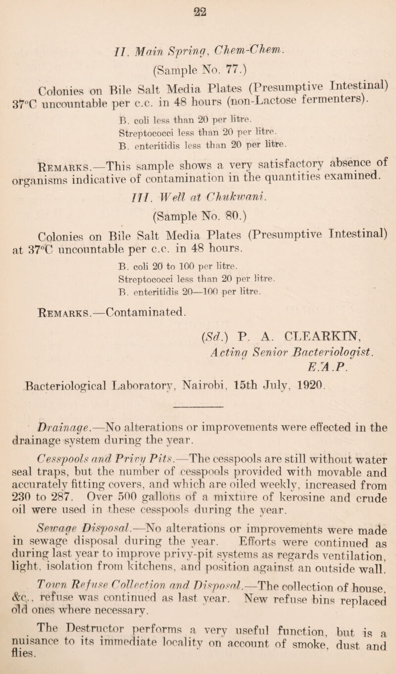 II. Main Spring, Chem-Chem. (Sample No. 77.) Colonies on Bile Salt Media Plates (Presumptive Intestinal) 37°C uncountable per c.c. in 48 hours (non-Lactose fermenters). B. coli less than 20 per litre. Streptococci less than 20 per litre. B. enteritidis less than 20 per litre. Remarks.—This sample shows a very satisfactory absence of organisms indicative of contamination in the quantities examined. Ill. Well at Chukwani. (Sample No. 80.) Colonies on Bile Salt Media Plates (Presumptive Intestinal) at 37°C uncountable per c.c. in 48 hours. B. coli 20 to 100 per litre. Streptococci less than 20 per litre. B. enteritidis 20—100 per litre. Remarks.—Contaminated. (Sd.) P. A. CLEARKIN, Actinq Senior Bacteriologist E.A.P. Bacteriological Laboratory, Nairobi, 15th July, 1920. Drainage.—No alterations or improvements were effected in the drainage system during the year. Cesspools and Privy Pits.—The cesspools are still without water seal traps, but the number of cesspools provided with movable and accurately fitting covers, and which are oiled weekly, increased from 230 to 287. Over 500 gallons of a mixture of kerosine and crude oil were used in these cesspools during the year. Sewage Disposal.—No alterations or improvements were made in sewage disposal during the year. Efforts were continued as during last year to improve privy-pit systems as regards ventilation, light, isolation from kitchens, and position against an outside walk Town Refuse Collection and Disposal.—The collection of house, &c., refuse was continued as last year. New refuse bins replaced old ones where necessary. The Destructor performs a very useful function, but is a nuisance to its immediate localitv on account of smoke dust and flies.