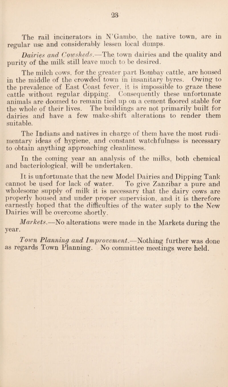 The rail incinerators in N’Gambo, the native town, are in regular use and considerably lessen local dumps. Dairies and Cowsheds.—The town dairies and the quality and purity of the milk still leave much to be desired. The milch cows, for the greater part Bombay cattle, are housed in the middle of the crowded town in insanitary byres. Owing to the prevalence of East Coast fever, it is impossible to graze these cattle without regular dipping. Consequently these unfortunate animals are doomed to remain tied up on a cement floored stable for the whole of their lives. The buildings are not primarily built for dairies and have a few make-shift alterations to render them suitable. The Indians and natives in charge of them have the most rudi¬ mentary ideas of hygiene, and constant watchfulness is necessary to obtain anything approaching cleanliness. In the coming year an analysis of the milks, both chemical and bacteriological, will be undertaken. It is unfortunate that the new Model Dairies and Dipping Tank cannot be used for lack of water. To give Zanzibar a pure and wholesome supply of milk it is necessary that the dairy cows are properly housed and under proper supervision, and it is therefore earnestly hoped that the difficulties of the water suplv to the New Dairies will be overcome shortly. Markets.—No alterations were made in the Markets during the year. Town Planning and Improvement.—Nothing further was done as regards Town Planning. No committee meetings were held.